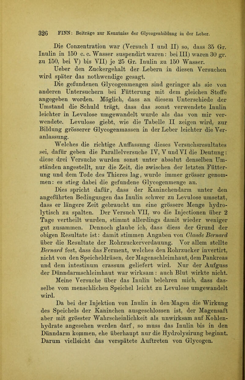 Die Conzentration war (Versuch. I und II) so, dass 35 Gr. Inulin in 150 c. c. Wasser suspendirt waren: bei III) waren 30 gr. zu 150, bei V) bis VII) je 25 Gr. Inulin zu 150 Wasser. Ueber den Zuckergehalt der Lebern in diesen Versuchen wird später das nothwendige gesagt. Die gefundenen Glycogenmengen sind geringer als sie von anderen Untersuchern bei Fütterung mit dem gleichen Stoffe angegeben worden. Möglich, dass an diesem Unterschiede der Umstand die Schuld trägt, dass das sonst verwendete Inulin leichter in Levulose umgewandelt wurde als das von mir ver- wendete. Levulose giebt, wie die Tabelle II zeigen wird, zur Bildung grösserer Glycogenmassen in der Leber leichter die Ver- anlassung. Welches die richtige Auffassung dieses Versuchsresultates sei, dafür geben die Parallelversuche IV, V und VI die Deutung: diese drei Versuche wurden sonst unter absolut denselben Um- ständen angestellt, nur die Zeit, die zwischen der letzten Fütter- ung und dem Tode des Thieres lag, wurde immer grösser genom- men: es stieg dabei die gefundene Glycogenmenge an. Dies spricht dafür, dass der Kaninchendarm unter den angeführten Bedingungen das Inulin schwer zu Levulose umsetzt, dass er längere Zeit gebraucht um eine grössere Menge hydro- lytisch zu spalten. Der Versuch VII, wo die Injectionen über 2 Tage vertheilt wurden, stimmt allerdings damit wieder weniger gut zusammen. Dennoch glaube ich, dass diess der Grund der obigen Resultate ist: damit stimmen Angaben von Claude Bernard über die Resultate der Rohrzuckerverdauung. Vor allem stellte Bernard fest, dass das Ferment, welches den Rohrzucker invertirt, nicht von den Speicheldrüsen, der Magenschleimhaut, dem Pankreas und dem intestinum crassum geliefert wird. Nur der Aufguss der Dünndarmschleimhaut war wirksam : auch Blut wirkte nicht. Meine Versuche über das Inulin belehren mich, dass das- selbe vom menschlichen Speichel leicht zu Levulose umgewandelt wird. Da bei der Injektion von Inulin in den Magen die Wirkung des Speichels der Kaninchen ausgeschlossen ist, der Magensaft aber mit grösster Wahrscheinlichkeit als unwirksam auf Kohlen- hydrate angesehen werden darf, so muss das Inulin bis in den Dünndarm kojnmen, ehe überhaupt nur die Hydrolysirung beginnt. Darum vielleicht das verspätete Auftreten von Glycogen.