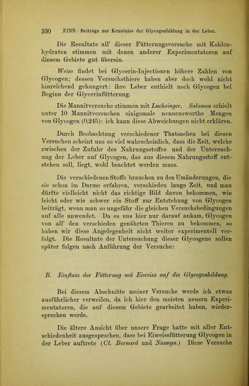 Die Resultate all’ dieser Fütterungsversuche mit Kohlen- hydraten stimmen mit denen anderer Experimentatoren auf diesem Gebiete gut überein. Weiss findet bei Glycerin-Injectionen höhere Zahlen von Glycogen; dessen Versuchsthiere haben aber doch wohl nicht hinreichend gehungert: ihre Leber enthielt noch Glycogen bei Beginn der Glycerinfütterung. Die Mannitversuche stimmen mit Luchsinger. Solomon erhielt unter 10 Mannitversuchen einigemale nennenswerthe Mengen von Glycogen (0,245): ich kann diese Abweichungen nicht erklären. Durch Beobachtung verschiedener Thatsaclien bei diesen Versuchen scheint uns so viel wahrscheinlich, dass die Zeit, welche zwischen der Zufuhr des Nahrungsstoffes und der Untersuch- ung der Leber auf Glycogen, das aus diesem Nahrungsstoff ent- stehen soll, liegt, wohl beachtet werden muss. Die verschiedenen Stoffe brauchen zu den Umänderungen, die sie schon im Darme erfahren, verschieden lange Zeit, und man dürfte vielleicht nicht das richtige Bild davon bekommen, wie leicht oder wie schwer ein Stoff zur Entstehung von Glycogen beiträgt, wenn man so ungefähr die gleichen Versuchsbedingungen auf alle anwendet. Da es uns hier nur darauf ankam, Glycogen von all’ den verschieden genährten Thieren zu bekommen, so haben wir diese Angelegenheit nicht weiter experimentell ver- folgt. Die Resultate der Untersuchung dieser Glycogene sollen später folgen nach Anführung der Versuche: B. Einfluss der Fütterung mit Eiweiss auf die Glycogenbildung. Bei diesem Abschnitte meiner Versuche werde ich etwas ausführlicher verweilen, da ich hier den meisten neuern Experi- mentatoren, die auf diesem Gebiete gearbeitet haben, wieder- sprechen werde. Die ältere Ansicht über unsere Frage hatte mit aller Ent- schiedenheit ausgesprochen, dass bei Eiweissfütterung Glycogen in der Leber auftrete (CI. Bernard und Naunyn.) Diese Versuche