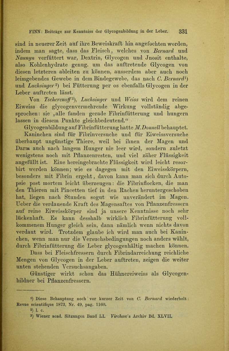 sind in neuerer Zeit auf ihre Beweiskraft hin angefochten worden, indem man sagte, dass das Fleisch, welches von Bernard und Naunyn verfüttert war, Dextrin, Glycogen und Jnosit enthalte, also Kohlenhydrate genug, um das auftretende Grlycogen von diesen letzteren ableiten zu können, ausserdem aber auch noch leimgebendes Gewebe in dem Bindegewebe, das nach C. Bernard1) und Luchsinger2) bei Fütterung per os ebenfalls Grlycogen in der Leber auftreten lässt. Von Tscherenoff3), Luchsinger und Weiss wird dem reinen Eiweiss die glycogenvermehrende Wirkung vollständig abge- sprochen: sie „alle fanden gerade Fibrinfütterung und hungern lassen in diesem Punkte gleichbedeutend.“ Glycogenbildung auf Fibrinfütterung hatte M.Donnell behauptet. Kaninchen sind für Fibrinversuche und für Eiweiss versuche überhaupt ungünstige Thiere, weil bei ihnen der Magen und Darm auch nach langem Hunger nie leer wird, sondern zuletzt wenigstens noch mit Pflanzenresten, und viel zäher Flüssigkeit angefüllt ist. Eine hereingebrachte Flüssigkeit wird leicht resor- birt werden können; wie es dagegen mit den Eiweisskörpern, besonders mit Fibrin ergeht, davon kann man sich durch Auto- psie post mortem leicht überzeugen: die Fibrinflocken, die man den Thieren mit Pincetten tief in den Rachen heruntergeschoben hat, liegen nach Stunden sogut wie unverändert im Magen. Ueber die verdauende Kraft des Magensaftes von Pflanzenfressern auf reine Eiweisskörper sind ja unsere Kenntnisse noch sehr lückenhaft. Es kann desshalb wirklich Fibrinfütterung voll- kommenem Hunger gleich sein, dann nämlich wenn nichts davon verdaut wird. Trotzdem glaube ich wird man auch bei Kanin- chen, wenn man nur die Versuchsbedingungen noch anders wählt, durch Fibrinfütterung die Leber glycogenhältig machen können. Dass bei Fleischfressern durch Fibrindarreichung reichliche Mengen von Glycogen in der Leber auftreten, zeigen die weiter unten stehenden Versuchsangaben. Günstiger wirkt schon das Hühnereiweiss als Glycogen- bildner bei Pflanzenfressern. P Diese Behauptung noch 1 vor kurzer Zeit von C. Bernarcl wiederholt: Revue scientifique 1873, Nr. 49, pag. 1160. 2) 1. c. 3) Wiener acad. Sitzungen Band LI. Virchow's Archiv Bd. XLVII.