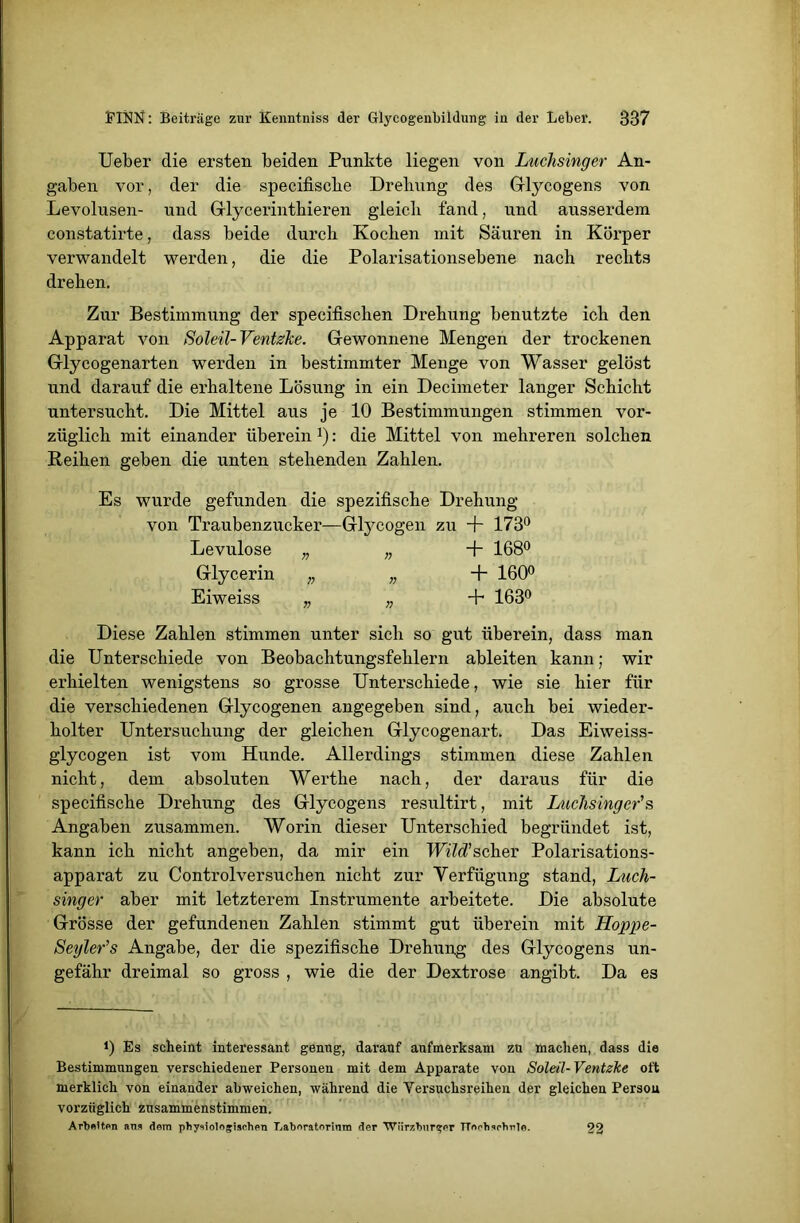 Ueber die ersten beiden Punkte liegen von Luchsinger An- gaben vor, der die specifische Drehung des Glycogens von Levolusen- und Glycerinthieren gleich fand, und ausserdem constatirte, dass beide durch Kochen mit Säuren in Körper verwandelt werden, die die Polarisationsebene nach rechts drehen. Zur Bestimmung der specifischen Drehung benutzte ich den Apparat von Soleil-Ventzhe. Gewonnene Mengen der trockenen Glycogenarten werden in bestimmter Menge von Wasser gelöst und darauf die erhaltene Lösung in ein Decimeter langer Schicht untersucht. Die Mittel aus je 10 Bestimmungen stimmen vor- züglich mit einander überein *): die Mittel von mehreren solchen Reihen geben die unten stehenden Zahlen. Es wurde gefunden die spezifische Drehung von Traubenzucker—Glycogen zu + 173° Levulose „ „ + 168° Glycerin „ „ + 160° Eiweiss „ „ + 163° Diese Zahlen stimmen unter sich so gut überein, dass man die Unterschiede von Beobachtungsfehlern ableiten kann; wir erhielten wenigstens so grosse Unterschiede, wie sie hier für die verschiedenen Glycogenen angegeben sind, auch bei wieder- holter Untersuchung der gleichen Glycogenart. Das Eiweiss- glycogen ist vom Hunde. Allerdings stimmen diese Zahlen nicht, dem absoluten Werthe nach, der daraus für die specifische Drehung des Glycogens resultirt, mit Luchsinger's Angaben zusammen. Worin dieser Unterschied begründet ist, kann ich nicht angeben, da mir ein TUihfscher Polarisations- apparat zu Controlversuchen nicht zur Verfügung stand, Luch- singer aber mit letzterem Instrumente arbeitete. Die absolute Grösse der gefundenen Zahlen stimmt gut überein mit Hoppe- Seyler's Angabe, der die spezifische Drehung des Glycogens un- gefähr dreimal so gross , wie die der Dextrose angibt. Da es Es scheint interessant genug, darauf aufmerksam zu machen, dass die Bestimmungen verschiedener Personen mit dem Apparate von Soleil-Ventzke oft merklich von einander abweichen, während die Versuchsreihen der gleichen Persou vorzüglich zusammenstimmen. Arbeiten ans dom physiologischen Laboratorinm der Würzburger TTorhsohrle. 22