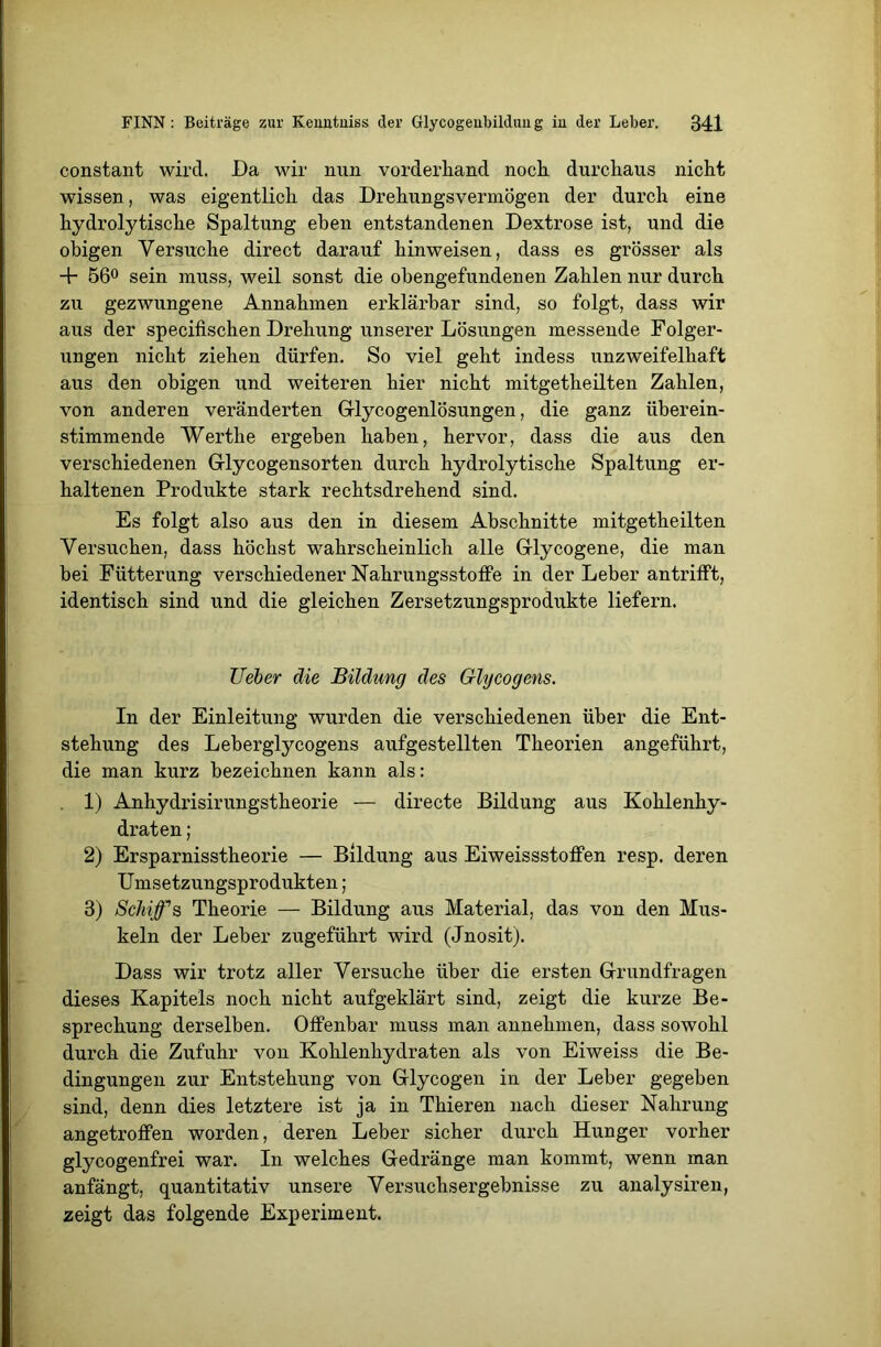 constant wird. Da wir nun vorderhand noch durchaus nicht wissen, was eigentlich das Drehungsvermögen der durch eine hydrolytische Spaltung eben entstandenen Dextrose ist, und die obigen Versuche direct darauf hinweisen, dass es grösser als + 56° sein muss, weil sonst die obengefundenen Zahlen nur durch zu gezwungene Annahmen erklärbar sind, so folgt, dass wir aus der specifischen Drehung unserer Lösungen messende Folger- ungen nicht ziehen dürfen. So viel geht indess unzweifelhaft aus den obigen und weiteren hier nicht mitgetheilten Zahlen, von anderen veränderten Glycogenlösungen, die ganz überein- stimmende Werthe ergeben haben, hervor, dass die aus den verschiedenen Glycogensorten durch hydrolytische Spaltung er- haltenen Produkte stark rechtsdrehend sind. Es folgt also aus den in diesem Abschnitte mitgetheilten Versuchen, dass höchst wahrscheinlich alle Glycogene, die man bei Fütterung verschiedener Nahrungsstoffe in der Leber antrifft, identisch sind und die gleichen Zersetzungsprodukte liefern. Ueber die Bildung des Glycogens. In der Einleitung wurden die verschiedenen über die Ent- stehung des Leberglycogens aufgestellten Theorien angeführt, die man kurz bezeichnen kann als: 1) Anhydrisirungstheorie — directe Bildung aus Kohlenhy- draten ; 2) Ersparnisstheorie — Bildung aus Eiweissstoffen resp. deren Umsetzungsprodukten; 3) Schiffs Theorie — Bildung aus Material, das von den Mus- keln der Leber zugeführt wird (Jnosit). Dass wir trotz aller Versuche über die ersten Grundfragen dieses Kapitels noch nicht aufgeklärt sind, zeigt die kurze Be- sprechung derselben. Offenbar muss man annehmen, dass sowohl durch die Zufuhr von Kohlenhydraten als von Eiweiss die Be- dingungen zur Entstehung von Glycogen in der Leber gegeben sind, denn dies letztere ist ja in Thieren nach dieser Nahrung angetroffen worden, deren Leber sicher durch Hunger vorher glycogenfrei war. In welches Gedränge man kommt, wenn man anfängt, quantitativ unsere Versuchsergebnisse zu analysiren, zeigt das folgende Experiment.