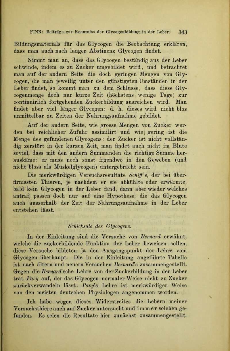 Bildungsmaterials für das Glycogen die Beobachtung erklären, dass man auch nach langer Abstinenz Grlycogen findet. Nimmt man an, dass das Grlycogen beständig aus der Leber schwinde, indem es zu Zucker umgebildet wird, und betrachtet man auf der andern Seite die doch geringen Mengen von Grly- cogen, die man jeweilig unter den günstigsten Umständen in der Leber findet, so kommt man zu dem Schlüsse, dass diese Gly- cogenmenge doch nur kurze Zeit (höchstens wenige Tage) zur eontinuirlich fortgehenden Zuckerbildung ausreichen wird. Man findet aber viel länger Grlycogen: d. h. dieses wird nicht blos unmittelbar zu Zeiten der Nahrungsaufnahme gebildet. Auf der andern Seite, wie grosse Mengen von Zucker wer- den bei reichlicher Zufuhr assimilirt und wiej gering ist die Menge des gefundenen Glycogens: der Zucker ist nicht vollstän- dig zerstört in der kurzen Zeit, man findet auch nicht im Blute soviel, dass mit den andern Summanden die richtige Summe her- auskäme: er muss noch sonst irgendwo in den Geweben (und nicht bloss als Muskelglycogen) untergebracht sein. Die merkwürdigen Versuchsresultate Schiff's, der bei iiber- firnissten Thieren, je nachdem er sie abkühlte oder erwärmte, bald kein Grlycogen in der Leber fand, dann aber wieder welches antraf, passen doch nur auf eine Hypothese, die das Grlycogen auch ausserhalb der Zeit der Nahrungsaufnahme in der Leber entstehen lässt. Schicksale des Grlycogens. In der Einleitung sind die Versuche von Bernard erwähnt, welche die zuckerbildende Funktion der Leber beweisen sollen, diese Versuche bildeten ja den Ausgangspunkt der Lehre vom Glycogen überhaupt. Die in der Einleitung angeführte Tabelle ist nach ältern und neuern Versuchen Bernard's zusammengestellt. Gegen die Bernard'sehe Lehre von der Zuckerbildung in der Leber trat Pavy auf, der das Glycogen normaler Weise nicht zu Zucker zurückverwandeln lässt: Pavy's Lehre ist merkwürdiger Weise von den meisten deutschen Physiologen angenommen worden. Ich habe wegen dieses Widerstreites die Lebern meiner Versuchsthiere auch auf Zucker untersucht und immer solchen ge- funden. Es seien die Resultate hier zunächst zusammengestellt.