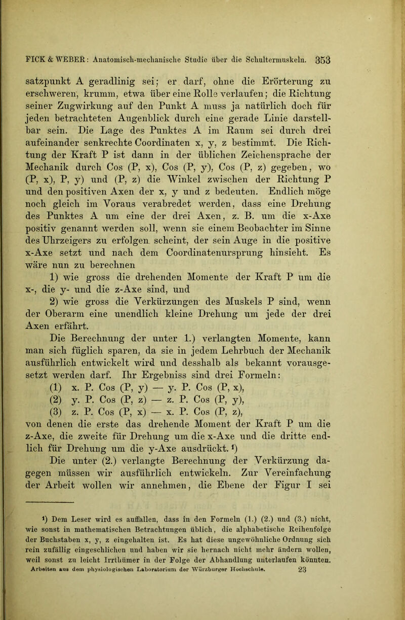 satzpunkt A geradlinig sei; er darf, okne die Erörterung zu erschweren, krumm, etwa über eine Rolle verlaufen; die Richtung seiner Zugwirkung auf den Punkt A muss ja natürlich doch für jeden betrachteten Augenblick durch eine gerade Linie darstell- bar sein. Die Lage des Punktes A im Raum sei durch drei aufeinander senkrechte Coordinaten x, y, z bestimmt. Die Rich- tung der Kraft P ist dann in der üblichen Zeichensprache der Mechanik durch Cos (P, x), Cos (P, y), Cos (P, z) gegeben, wo (P, x), P, y) und (P, z) die Winkel zwischen der Richtung P und den positiven Axen der x, y und z bedeuten. Endlich möge noch gleich im Voraus verabredet werden, dass eine Drehung des Punktes A um eine der drei Axen, z. B. um die x-Axe positiv genannt werden soll, wenn sie einem Beobachter im Sinne des Uhrzeigers zu erfolgen, scheint, der sein Auge in die positive x-Axe setzt und nach dem Coordinatenursprung hinsieht. Es wäre nun zu berechnen 1) wie gross die drehenden Momente der Kraft P um die x-, die y- und die z-Axe sind, und 2) wie gross die Verkürzungen des Muskels P sind, wenn der Oberarm eine unendlich kleine Drehung um jede der drei Axen erfährt. Die Berechnung der unter 1.) verlangten Momente, kann man sich füglich sparen, da sie in jedem Lehrbuch der Mechanik ausführlich entwickelt wird und desshalb als bekannt vorausge- setzt werden darf. Ihr Ergebniss sind drei Formeln: (1) x. P. Cos (P, y) — y. P. Cos (P, x), (2) y. P. Cos (P, z) — z. P. Cos (P, y), (3) z. P. Cos (P, x) — x. P. Cos (P, z), von denen die erste das drehende Moment der Kraft P um die z-Axe, die zweite für Drehung um die x-Axe und die dritte end- lich für Drehung um die y-Axe ausdrückt.J) Die unter (2.) verlangte Berechnung der Verkürzung da- gegen müssen wir ausführlich entwickeln. Zur Vereinfachung der Arbeit wollen wir annehmen, die Ebene der Figur I sei !) Dem Leser wird es auffallen, dass in den Formeln (1.) (2.) und (3.) nicht, wie sonst in mathematischen Betrachtungen üblich, die alphabetische Reihenfolge der Buchstaben x, y, z eingehalten ist. Es hat diese ungewöhnliche Ordnung sich rein zufällig eingeschlichen und haben wir sie hernach nicht mehr ändern wollen, weil sonst zu leicht Irrthnmer in der Folge der Abhandlung unterlaufen könnten. Arbeiten aus dem physiologischen Laboratorium der Würzburger Hochschule. 23