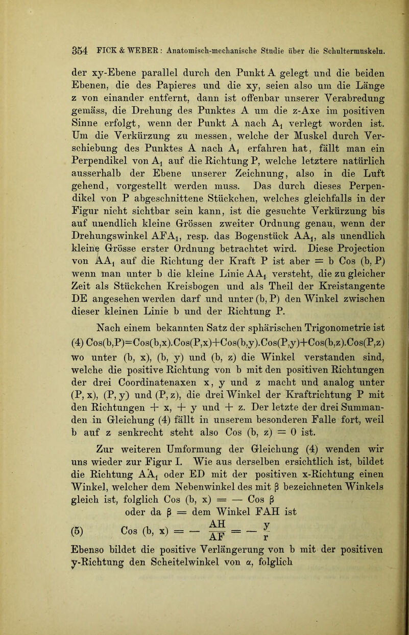 der xy-Ebene parallel durcli den Punkt A gelegt und die beiden Ebenen, die des Papieres und die xy, seien also um die Länge z von einander entfernt, dann ist olfenbar unserer Verabredung gemäss, die Drehung des Punktes A um die z-Axe im positiven Sinne erfolgt, wenn der Punkt A nach At verlegt worden ist. Um die Verkürzung zu messen, welche der Muskel durch Ver- schiebung des Punktes A nach Aj erfahren hat, fällt man ein Perpendikel von Aj auf die Richtung P, welche letztere natürlich ausserhalb der Ebene unserer Zeichnung, also in die Luft gehend, vorgestellt werden muss. Das durch dieses Perpen- dikel von P abgeschnittene Stückchen, welches gleichfalls in der Figur nicht sichtbar sein kann, ist die gesuchte Verkürzung bis auf unendlich kleine Grössen zweiter Ordnung genau, wenn der Drehungswinkel AFA1; resp. das Bogenstück AA1; als unendlich kleine Grösse erster Ordnung betrachtet wird. Diese Projection von AAj auf die Richtung der Kraft P ist aber = b Cos (b, P) wenn man unter b die kleine Linie AAj versteht, die zu gleicher Zeit als Stückchen Kreisbogen und als Theil der Kreistangente DE angesehen werden darf und unter (b, P) den Winkel zwischen dieser kleinen Linie b und der Richtung P. Nach einem bekannten Satz der sphärischen Trigonometrie ist (4) Cos(b,P)=Cos(b,x).Cos(P,x)+Cos(b,y).Cos(P,y)+Cos(b,z).Cos(P,z) wo unter (b, x), (b, y) und (b, z) die Winkel verstanden sind, welche die positive Richtung von b mit den positiven Richtungen der drei Coordinatenaxen x, y und z macht und analog unter (P, x), (P, y) und (P, z), die drei Winkel der Kraftrichtung P mit den Richtungen + x, 4- y und + z. Der letzte der drei Summan- den in Gleichung (4) fällt in unserem besonderen Falle fort, weil b auf z senkrecht steht also Cos (b, z) = 0 ist. Zur weiteren Umformung der Gleichung (4) wenden wir uns wieder zur Figur I. Wie aus derselben ersichtlich ist, bildet die Richtung AAj oder ED mit der positiven x-Richtung einen Winkel, welcher dem Nebenwinkel des mit ß bezeichneten Winkels gleich ist, folglich Cos (b, x) = — Cos ß oder da ß = dem Winkel FAH ist (6) Cos (b, x) = - ~ = - * Ebenso bildet die positive Verlängerung von b mit der positiven y-Richtung den Scheitelwinkel von a, folglich