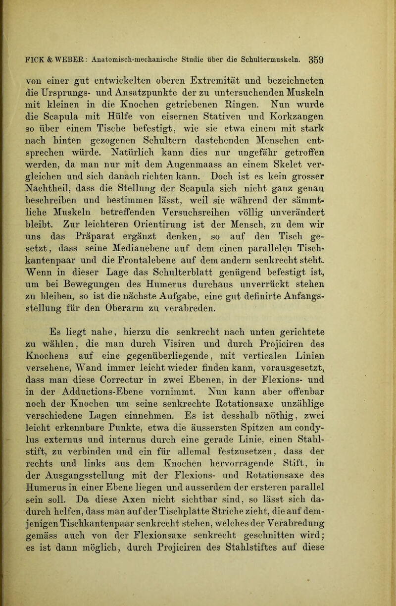 vou einer gut entwickelten oberen Extremität und bezeichneten die Ursprungs- und Ansatzpunkte der zu untersuchenden Muskeln mit kleinen in die Knocken getriebenen Singen. Nun wurde die Scapula mit Hülfe von eisernen Stativen und Korkzangen so über einem Tische befestigt, wie sie etwa einem mit stark nach hinten gezogenen Schultern dastehenden Menschen ent- sprechen würde. Natürlich kann dies nur ungefähr getroffen werden, da man nur mit dem Augenmaass an einem Skelet ver- gleichen und sich danach richten kann. Doch ist es kein grosser Nachtheil, dass die Stellung der Scapula sich nicht ganz genau beschreiben und bestimmen lässt, weil sie während der sämmt- liche Muskeln betreffenden Versuchsreihen völlig unverändert bleibt. Zur leichteren Orientirung ist der Mensch, zu dem wir uns das Präparat ergänzt denken, so auf den Tisch ge- setzt, dass seine Medianebene auf dem einen parallelen Tisch- kantenpaar und die Erontalebene auf dem andern senkrecht steht. Wenn in dieser Lage das Schulterblatt genügend befestigt ist, um bei Bewegungen des Humerus durchaus unverrückt stehen zu bleiben, so ist die nächste Aufgabe, eine gut definirte Anfangs- stellung für den Oberarm zu verabreden. Es liegt nahe, hierzu die senkrecht nach unten gerichtete zu wählen, die man durch Visiren und durch Projiciren des Knochens auf eine gegenüberliegende, mit verticalen Linien versehene, Wand immer leicht wieder finden kann, vorausgesetzt, dass man diese Correctur in zwei Ebenen, in der Flexions- und in der Adductions-Ebene vornimmt. Nun kann aber offenbar noch der Knochen um seine senkrechte Rotationsaxe unzählige verschiedene Lagen einnehmen. Es ist desshalb nöthig, zwei leicht erkennbare Punkte, etwa die äussersten Spitzen am condy- lus externus und internus durch eine gerade Linie, einen Stahl- stift, zu verbinden und ein für allemal festzusetzen, dass der rechts und links aus dem Knochen hervorragende Stift, in der Ausgangsstellung mit der Flexions- und Rotationsaxe des Humerus in einer Ebene liegen und ausserdem der ersteren parallel sein soll. Da diese Axen nicht sichtbar sind, so lässt sich da- durch helfen, dass man auf der Tischplatte Striche zieht, die auf dem- jenigen Tischkantenpaar senkrecht stehen, welches der Verabredung gemäss auch von der Flexionsaxe senkrecht geschnitten wird; es ist dann möglich, durch Projiciren des Stahlstiftes auf diese