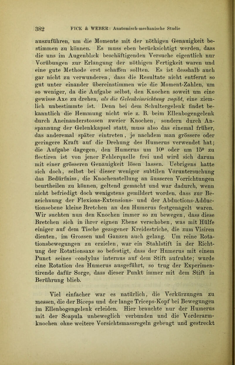 auszuführen, um die Momente mit der nöthigen Genauigkeit be- stimmen zu können. Es muss eben bei'ücksichtigt werden, dass die uns im Augenblick beschäftigenden Versuche eigentlich nur Vorübungen zur Erlangung der nöthigen Fertigkeit waren und eine gute Methode erst schaffen sollten. Es ist desshalb auch gar nicht zu verwunderen, dass die Resultate nicht entfernt so gut unter einander übereinstimmen wie die Moment-Zahlen, um so weniger, da die Aufgabe selbst, den Knochen soweit um eine gewisse Axe zu drehen, als die GelenJceinrichtung zugibt, eine ziem- lich unbestimmte ist. Denn bei dem Schultergelenk findet be- kanntlich die Hemmung nicht wie z. B. beim Ellenbogengelenk durch Aneinanderstossen zweier Knochen, sondern durch An- spannung der Gelenkkapsel statt, muss also das einemal früher, das anderemal später eintreten, je nachdem man grössere oder geringere Kraft auf die Drehung des Humerus verwendet hat; die Aufgabe dagegen, den Humerus um 10° oder um 15° zu flectiren ist von jener Fehlerquelle frei und wird sich darum mit einer grösseren Genauigkeit lösen lassen. Uebrigens hatte sich doch, selbst bei dieser weniger subtilen Voruntersuchung das Bedürfniss, die Knochenstellung an äusseren Vorrichtungen beurtheilen zu können, geltend gemacht und war dadurch, wenn nicht befriedigt doch wenigstens gemildert worden, dass zur Be- zeichnung der Flexions-Extensions- und der Abductions-Adduc- tionsebene kleine Bretcken an den Humerus festgenagelt waren. Wir suchten nun den Knochen immer so zu bewegen, dass diese Bretchen sich in ihrer eignen Ebene verschoben, was mit Hülfe einiger auf dem Tische gezogener Kreidestriche, die zum Visiren dienten, im Grossen und Ganzen auch gelang. Um reine Rota- tionsbewegungen zu erzielen, war ein Stahlstift in der Richt- ung der Rotationsaxe so befestigt, dass der Humerus mit einem Punct seines condylus internus auf dem Stift aufruhte; wurde eine Rotation des Humerus ausgeführt, so trug der Experimen- tirende dafür Sorge, dass dieser Punkt immer mit dem Stift in Berührung blieb. Viel einfacher war es natürlich, die Verkürzungen zu messen, die der Biceps und der lange Triceps-Kopf bei Bewegungen im Ellenbogengelenk erleiden. Hier brauchte nur der Humerus mit der Scapula unbeweglich verbunden und die Vorderarm- knochen ohne weitere Vorsichtsmassregeln gebeugt und gestreckt