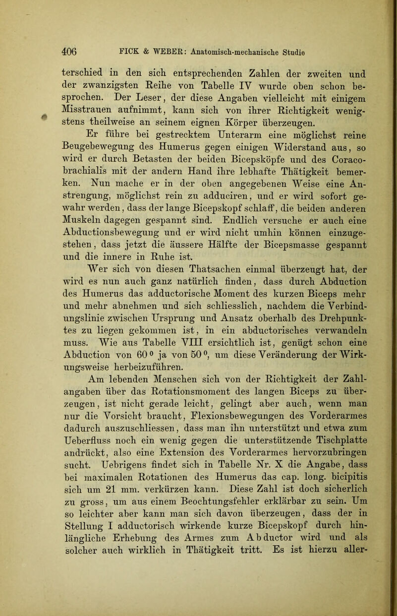 terschied in den sich, entsprechenden Zahlen der zweiten und der zwanzigsten Reihe von Tabelle IV wurde oben schon be- sprochen. Der Leser, der diese Angaben vielleicht mit einigem Misstrauen aufnimmt, kann sich von ihrer Richtigkeit wenig- stens theilweise an seinem eignen Körper überzeugen. Er führe bei gestrecktem Unterarm eine möglichst reine Beugebewegung des Humerus gegen einigen Widerstand aus, so wird er durch Betasten der beiden Bicepsköpfe und des Coraco- brachialis mit der andern Hand ihre lebhafte Thätigkeit bemer- ken. Nun mache er in der oben angegebenen Weise eine An- strengung, möglichst rein zu adduciren, und er wird sofort ge- wahr werden, dass der lange Bicepskopf schlaff, die beiden anderen Muskeln dagegen gespannt sind. Endlich versuche er auch eine Abductionsbewegung und er wird nicht umhin können einzuge- stehen , dass jetzt die äussere Hälfte der Bicepsmasse gespannt und die innere in Ruhe ist. Wer sich von diesen Thatsachen einmal überzeugt hat, der wird es nun auch ganz natürlich finden, dass durch Abduction des Humerus das adductorische Moment des kurzen Biceps mehr und mehr abnehmen und sich schliesslich, nachdem die Verbind- ungslinie zwischen Ursprung und Ansatz oberhalb des Drehpunk- tes zu liegen gekommen ist, in ein abductorisches verwandeln muss. Wie aus Tabelle VIII ersichtlich ist, genügt schon eine Abduction von 60° ja von 50°, um diese Veränderung der Wirk- ungsweise herbeizuführen. Am lebenden Menschen sich von der Richtigkeit der Zahl- angaben über das Rotationsmoment des langen Biceps zu über- zeugen , ist nicht gerade leicht, gelingt aber auch, wenn man nur die Vorsicht braucht, Flexionsbewegungen des Vorderarmes dadurch auszuschliessen, dass man ihn unterstützt und etwa zum Ueberfluss noch ein wenig gegen die unterstützende Tischplatte an drückt, also eine Extension des Vorderarmes hervorzubringen sucht. Uebrigens findet sich in Tabelle Nr. X die Angabe, dass bei maximalen Rotationen des Humerus das cap. long. bicipitis sich um 21 mm. verkürzen kann. Diese Zahl ist doch sicherlich zu gross, um aus einem Beochtungsfehler erklärbar zu sein. Um so leichter aber kann man sich davon überzeugen, dass der in Stellung I adductorisch wirkende kurze Bicepskopf durch hin- längliche Erhebung des Armes zum A b ductor wird und als solcher auch wirklich in Thätigkeit tritt. Es ist hierzu aller-