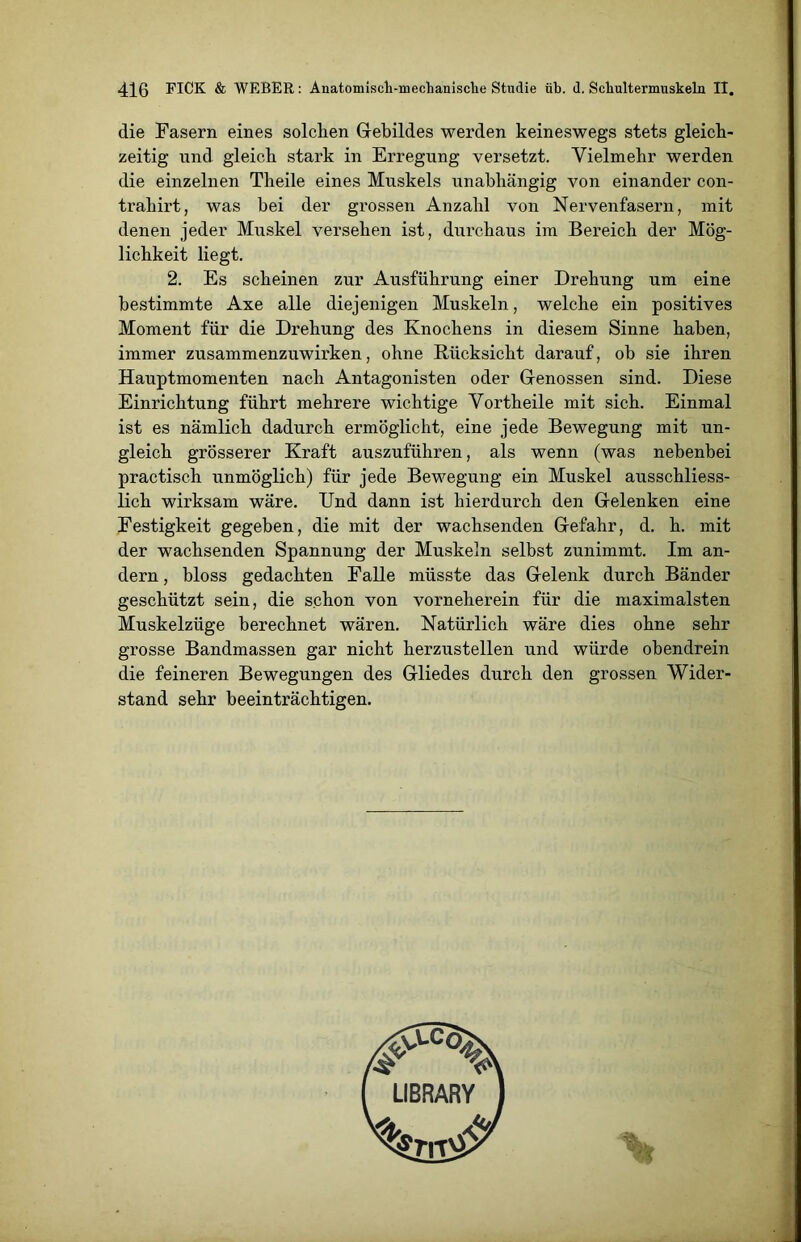 die Fasern eines solchen Gebildes werden keineswegs stets gleich- zeitig und gleich stark in Erregung versetzt. Vielmehr werden die einzelnen Theile eines Muskels unabhängig von einander con- trahirt, was bei der grossen Anzahl von Nervenfasern, mit denen jeder Muskel versehen ist, durchaus im Bereich der Mög- lichkeit liegt. 2. Es scheinen zur Ausführung einer Drehung um eine bestimmte Axe alle diejenigen Muskeln, welche ein positives Moment für die Drehung des Knochens in diesem Sinne haben, immer zusammenzuwirken, ohne Rücksicht darauf, ob sie ihren Hauptmomenten nach Antagonisten oder Genossen sind. Diese Einrichtung führt mehrere wichtige Vortheile mit sich. Einmal ist es nämlich dadurch ermöglicht, eine jede Bewegung mit un- gleich grösserer Kraft auszuführen, als wenn (was nebenbei practisch unmöglich) für jede Bewegung ein Muskel ausschliess- lich wirksam wäre. Und dann ist hierdurch den Gelenken eine Festigkeit gegeben, die mit der wachsenden Gefahr, d. h. mit der wachsenden Spannung der Muskeln selbst zunimmt. Im an- dern , bloss gedachten Falle müsste das Gelenk durch Bänder geschützt sein, die schon von vorneherein für die maximalsten Muskelzüge berechnet wären. Natürlich wäre dies ohne sehr grosse Bandmassen gar nicht herzustellen und würde obendrein die feineren Bewegungen des Gliedes durch den grossen Wider- stand sehr beeinträchtigen.