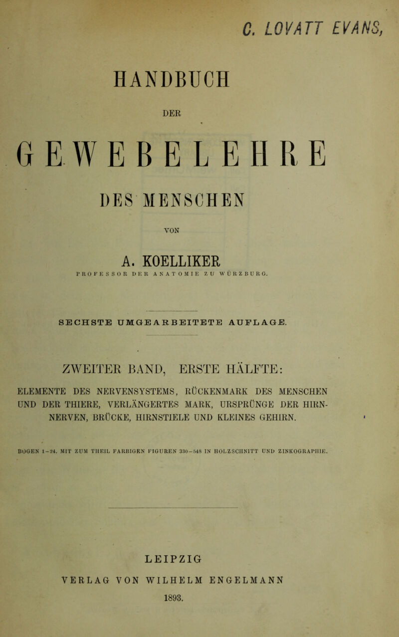 C. LQVATT EVA HS, HANDBUCH DER GEWEBELEHRE DES MENSCHEN VON A. KOELLIKER PROFESSOR DER ANATOMIE ZU WÜRZBURG. SECHSTE UMGEARBEITETE AUFLAGE. ZWEITER BAND, ERSTE HÄLFTE: ELEMENTE DES NERVENSYSTEMS, RÜCKENMARK DES MENSCHEN UND DER THIERE, VERLÄNGERTES MARK, URSPRÜNGE DER HIRN- NERVEN, BRÜCKE, HIRNSTIELE UND KLEINES GEHIRN. BOGEN 1-24. MIT ZUM THEIL FARBIGEN FIGUREN 330-548 IN HOLZSCHNITT UND ZINKOGRAPHIE. LEIPZIG VERLAG VON WILHELM ENGELMANN 1893.