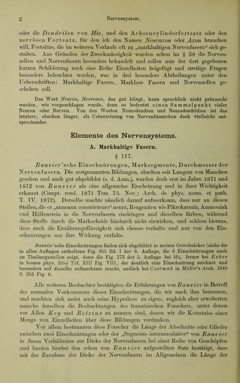 oder die Dendriten von His, und den Achsencylinderfortsatz oder den nervösen Fortsatz, für den ich den Namen Nenraxon oder Axon brauchen will, Fortsätze, die im weiteren Verlaufe oft zu „markhaltigen Nervenfasern“ sich ge- stalten. Aus Gründen der Zweckmässigkeit wurden schon im § 38 die Nerven- zellen und Nervenfasern besonders behandelt und sollen nun der dort gegebenen kurzen Schilderung noch eine Reihe Einzelheiten beigefügt und streitige Fragen besonders beleuchtet wrerden, was in drei besondere Abtheilungen unter den Ueberschriften: Markhaltige Fasern, Marklose Fasern und Nervenzellen ge- schehen soll. Das Wort Neuron, Neuronen, das gut klingt, kann sprachlich nicht gebraucht werden, wie vorgeschlagen wurde, denn es bedeutet einen Sammelpunkt vieler Neuren oder Nerven. Von den Worten Neurodendren und Neurodendridien ist das letztere, obschon länger, als Uebersetzung von Nervenbäumchen doch vielleicht ent- sprechender. Elemente des Nervensystems. A. Markhaltige Fasern. § 117. Ranvier’sehe Einschnürungen, Marksegmente, Durchmesser der Nervenfasern. Die erstgenannten Bildungen, obschon seit Langem von Manchen gesehen und auch gut abgebildet (s. d. Anm.), wurden doch erst im Jahre 1871 und 1872 von Ranvi er als eine allgemeine Erscheinung und in ihrer Wichtigkeit erkannt (Compt. rend. 1871 Tom 73. Nov.; Arch. de phys. norm, et path. T. IV. 1872). Derselbe machte nämlich darauf aufmerksam, dass nur an diesen Stellen, die er „anneaux constricteurs“ nennt, Reagentien wTie Pikrokarmin, Ammoniak und Höllenstein in die Nervenfasern eindringen und dieselben färben, während diese Stoffe durch die Markscheide hindurch nicht ein wirken, und schloss hieraus, dass auch die Ernährungsflüssigkeit sich ebenso verhalte und nur von den Ein- schnürungen aus ihre Wirkung entfalte. Ranvier'sehe Einschnürungen finden sich abgebildet in meiner Gewebelehre (siehe die in allen Auflagen enthaltene Fig. 305 Bd. I der 6. Auflage, die 6 Einschnürungen auch an Theilungsstellen zeigt, dann die Fig. 173 der 5. Auflage bei bb), ferner bei Ecker in Icones phys. 1854 Taf. XIII Fig VIII, der deutlich eine Einschnürung zeichnet und besonders auf dieselbe aufmerksam macht, endlich bei Gzermak in Müller's Arch. 1849 S. 253 Fig. 6. Alle weiteren Beobachter bestätigten die Erfahrungen von jRan vier in Betreff des normalen Vorkommens dieser Einschnürungen, die wir nach ihm benennen, und machten sich meist auch seine Hypothese zu eigen; zugleich aber erweiterten manche derselben die Beobachtungen des französischen Forschers, unter denen vor Allen Key und Retzius zu nennen sind, denen wir die Kenntniss einer Menge von Einzelheiten über diese Bildungen verdanken. Vor allem bestimmten diese Forscher die Länge der Abschnitte oder Glieder zwischen zwei Einschnürungen oder der „Segments interannulaires“ von Ranvier in ihrem Verhältnisse zur Dicke der Nervenfasern bei einer Reihe von Geschöpfen und fanden hierbei den schon von Ran vier aufgestellten Satz bestätigt, dass mit der Zunahme der Dicke der Nervenfasern im Allgemeinen die Länge der