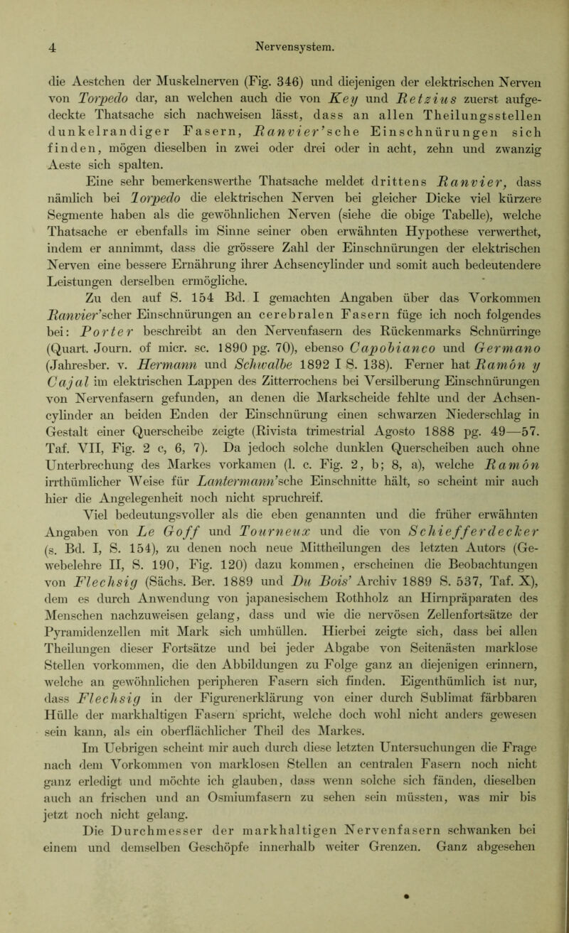 die Aestchen der Muskelnerven (Fig. 346) und diejenigen der elektrischen Nerven von Torpedo dar, an welchen auch die von Key und Retzius zuerst aufge- deckte Thatsache sich nachweisen lässt, dass an allen Theilungsstellen dunkelran diger Fasern, Ranvier ’sche Einschnürungen sich finden, mögen dieselben in zwei oder drei oder in acht, zehn und zwanzig Aeste sich spalten. Eine sehr bemerkenswerthe Thatsache meldet drittens Ranvier, dass nämlich bei Torpedo die elektrischen Nerven bei gleicher Dicke viel kürzere Segmente haben als die gewöhnlichen Nerven (siehe die obige Tabelle), welche Thatsache er ebenfalls im Sinne seiner oben erwähnten Hypothese verwerthet, indem er annimmt, dass die grössere Zahl der Einschnürungen der elektrischen Nerven eine bessere Ernährung ihrer Achsencylinder und somit auch bedeutendere Leistungen derselben ermögliche. Zu den auf S. 154 Bd. I gemachten Angaben über das Vorkommen Ranvier’scher Einschnürungen an cerebralen Fasern füge ich noch folgendes bei: Porter beschreibt an den Nervenfasern des Rückenmarks Schnürringe (Quart. Journ. of micr. sc. 1890 pg. 70), ebenso Capobianco und Germano (Jahresber. v. Hermann und Schwalbe 1892 IS. 138). Ferner hat Ramön y Cajal im elektrischen Lappen des Zitterrochens bei Versilberung Einschnürungen von Nervenfasern gefunden, an denen die Markscheide fehlte und der Achsen- cylinder an beiden Enden der Einschnürung einen schwarzen Niederschlag in Gestalt einer Querscheibe zeigte (Rivista trimestrial Agosto 1888 pg. 49—57. Taf. VII, Fig. 2 c, 6, 7). Da jedoch solche dunklen Querscheiben auch ohne Unterbrechung des Markes vorkamen (1. c. Fig. 2, b; 8, a), welche Ramön irrthiimlicher Weise für Lantermann’sehe Einschnitte hält, so scheint mir auch hier die Angelegenheit noch nicht spruchreif. Viel bedeutungsvoller als die eben genannten und die früher erwähnten Angaben von Le Go ff und Tourneux und die von S chieff erdecker (s. Bd. I, S. 154), zu denen noch neue Mittheilungen des letzten Autors (Ge- webelehre II, S. 190, Fig. 120) dazu kommen, erscheinen die Beobachtungen von Flechsig (Sächs. Ber. 1889 und Du Bois’ Archiv 1889 S. 537, Taf. X), dem es durch Anwendung von japanesischem Rothholz an Hirnpräparaten des Menschen nachzuweisen gelang, dass und wie die nervösen Zellenfortsätze der Pyramidenzellen mit Mark sich umhüllen. Hierbei zeigte sich, dass bei allen Theilungen dieser Fortsätze und bei jeder Abgabe von Seitenästen marklose Stellen Vorkommen, die den Abbildungen zu Folge ganz an diejenigen erinnern, welche an gewöhnlichen peripheren Fasern sich finden. Eigenthümlich ist nur, dass Flechsig in der Figurenerklärung von einer durch Sublimat färbbaren Hülle der markhaltigen Fasern spricht, welche doch wohl nicht anders gewesen sein kann, als ein oberflächlicher Theil des Markes. Im Uebrigen scheint mir auch durch diese letzten Untersuchungen die Frage nach dem Vorkommen von marklosen Stellen an centralen Fasern noch nicht ganz erledigt und möchte ich glauben, dass wenn solche sich fänden, dieselben auch an frischen und an Osmiumfasern zu sehen sein müssten, was mir bis jetzt noch nicht gelang. Die Durchmesser der markhaltigen Nervenfasern schwanken bei einem und demselben Geschöpfe innerhalb weiter Grenzen. Ganz abgesehen