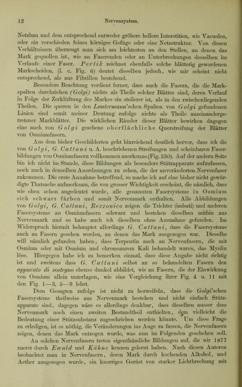 Netzbau und dem entsprechend entweder gröbere hellere Interstitien, wie Vacuolen, oder ein verschieden feines körniges Gefüge oder eine Netzstruktur. Von diesen Verhältnissen überzeugt man sich am leichtesten an den Stellen, an denen das Mark gequollen ist, wie an Faserenden oder an Unterbrechungen desselben im Verlaufe einer Faser. Eertih zeichnet ebenfalls solche blätterig gewordenen Markscheiden, (1. c. Fig. 6) deutet dieselben jedoch, wie mir scheint nicht entsprechend, als aus Fibrillen bestehend. Besondere Beachtung verdient ferner, dass auch die Fasern, die die Mark- spalten durchziehen (Golgi) nichts als Theile solcher Blätter sind, deren Verlauf in Folge der Zerklüftung des Markes ein steilerer ist, als in den zwischenliegenden Theilen. Die queren in den Lantermann’sehen Spalten von Golgi gefundenen Linien sind somit meiner Deutung zufolge nichts als Theile auseinanderge- tretener Markblätter. Die wirklichen Ränder dieser Blätter bewirken dagegen eine auch von G-olgi gesehene oberflächliche Querstreifung der Blätter von Osmiumfasern. Aus dem bisher Geschilderten geht hinreichend deutlich hervor, dass ich die von Golgi, G. Cattani u. A. beschriebenen Streifungen und scheinbaren Faser- bildungen von Osmiumfasern vollkommen anerkenne-(Fig. 330). Auf der andern Seite bin ich nicht im Stande, diese Bildungen als besondere Stützapparate aufzufassen, noch auch in denselben Anordnungen zu sehen, die der unveränderten Nervenfaser zukommen. Die erste Annahme betreffend, so mache ich auf eine bisher nicht gewür- digte Thatsache aufmerksam, die von grosser Wichtigkeit erscheint, die nämlich, dass wie oben schon angedeutet wurde, alle genannten Fasersysteme in Osmium sich schwarz färben und somit Nervenmark enthalten. Alle Abbildungen von Golgi, G. Cattani, Rezzonico zeigen die Trichter (imbuti) und anderen Fasersysteme an Osmiumfasern schwarz und bestehen dieselben mithin aus Nervenmark und so habe auch ich dieselben ohne Ausnahme gefunden. Im Widerspruch hiermit behauptet allerdings G. Cattani, dass die Fasersysteme auch an Fasern gesehen werden, an denen das Mark ausgezogen war. Dieselbe will nämlich gefunden haben, dass Terpentin auch an Nervenfasern, die mit Osmium oder mit Osmium und chromsaurem Kali behandelt waren, das Myelin löse. Hiergegen habe ich zu bemerken einmal, dass diese Angabe nicht richtig ist und zweitens dass G. Cattani selbst an so behandelten Fasern den apparato di sostegno ebenso dunkel abbildet, wie an Fasern, die der Einwirkung von Osmium allein unterlagen, wie eine Vergleichung ihrer Fig. 4 u. 11 mit den Fig. 1—3, 5—9 lehrt. Dem Gesagten zufolge ist nicht zu bezweifeln, dass die Golgi’sehen Fasersysteme theilweise aus Nerven mark bestehen und nicht einfach Stütz- apparate sind, dagegen wäre es allerdings denkbar, dass dieselben ausser dem Nervenmark noch einen zweiten Bestandteil enthielten, dem vielleicht die Bedeutung einer Stützsubstanz zugeschrieben werden könnte. Um diese Frage zu erledigen, ist es nöthig, die Veränderungen ins Auge zu fassen, die Nervenfasern zeigen, denen das Mark entzogen winde, was nun im Folgenden geschehen soll. An solchen Nervenfasern treten eigenthümliche Bildungen auf, die wir 1877 zuerst durch Ewald und Kühne kennen gelernt haben. Nach diesen Autoren beobachtet man in Nervenfasern, deren Mark durch kochenden Alkohol, und Aether ausgezogen wurde, ein knorriges Gerüst von starker Lichtbrechung mit