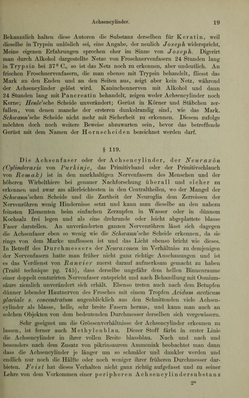 Bekanntlich halten diese Autoren die Substanz derselben für Keratin, weil dieselbe in Trypsin unlöslich sei, eine Angabe, der neulich Joseph widerspricht, Meine eigenen Erfahrungen sprechen eher im Sinne von Joseph. Digerirt man durch Alkohol dargestellte Netze von Froschnervenfasern 24 Stunden lang in Trypsin bei 37° C., so ist das Netz noch zu erkennen, aber undeutlich. An frischen Froschnervenfasern, die man ebenso mit Trypsin behandelt, fliesst das Mark an den Enden und an den Seiten aus, zeigt aber kein Netz, während der Achsencylinder gelöst wird. Kaninchennerven mit Alkohol und dann 24 Stunden lang mit Pancreatin behandelt, zeigen weder Achsencylinder noch Kerne; Heule’sehe Scheide unverändert; Gerüst in Körner und Stäbchen zer- fallen , von denen manche der ersteren dunkelrandig sind, wie das Mark. Schwann’sehe Scheide nicht mehr mit Sicherheit zu erkennen. Diesem zufolge möchten doch noch weitere Beweise abzuwarten sein, bevor das betreffende Gerüst mit dem Namen der Hornscheiden bezeichnet werden darf. § H9. Die Achsenfaser oder der Achsencylinder, der Neuraxön (Cylinderaxis von Purkinje, das Primitivband oder der Primitivschlauch von Fernab) ist in den markhaltigen Nervenfasern des Menschen und der höheren Wirbelthiere bei genauer Nachforschung überall und sicher zu erkennen und zwar am allerleichtesten in den Centraltheilen, wo der Mangel der Schwann’sehen Scheide und die Zartheit der Neuroglia dem Zerreissen der Nervenröhren wenig Hindernisse setzt und kann man dieselbe an den nahezu feinsten Elementen beim einfachen Zerzupfen in Wasser oder in dünnem Kochsalz frei legen und als eine drehrunde oder leicht abgeplattete blasse Faser darstellen. An unveränderten ganzen Nervenröhren lässt sich dagegen die Achsenfaser eben so wenig wie die Schwann’sehe Scheide erkennen, da sie rings von dem Marke umflossen ist und das Licht ebenso bricht wie dieses. In Betreff des Durchmessers der Neuraxonen im Yerhältniss zu demjenigen der Nervenfasern hatte man früher nicht ganz richtige Anschauungen und ist es das Verdienst von Fanvier zuerst darauf aufmerksam gemacht zu haben (Traite technique pg. 745), dass derselbe ungefähr dem hellen Binnenraume einer doppelt conturirten Nervenfaser entspricht und nach Behandlung mit Osmium- säure ziemlich unverändert sich erhält. Ebenso treten auch nach dem Betupfen dünner lebender Hautnerven des Frosches mit einem Tropfen Acidum aceticum glaciale s. concentratum augenblicklich aus den Schnittenden viele Achsen- cylinder als blasse, helle, sehr breite Fasern heraus, und kann man auch an solchen Objekten von dem bedeutenden Durchmesser derselben sich vergewissern. Sehr geeignet um die Grössenverhältnisse der Achsencylinder erkennen zu lassen, ist ferner auch Methylenblau. Dieser Stoff färbt in erster Linie die Achsencylinder in ihrer vollen Breite blassblau. Nach und nach und besonders nach dem Zusatz von pikrinsaurem Ammoniak beobachtet man dann dass die Achsencylinder je länger um so schmäler und dunkler werden und endlich nur noch die Hälfte oder noch weniger ihrer früheren Durchmesser dar- bieten. Feist hat dieses Verhalten nicht ganz richtig auf gefasst und zu seiner Lehre von dem Vorkommen einer peripheren Achsencylindersubstanz 2*