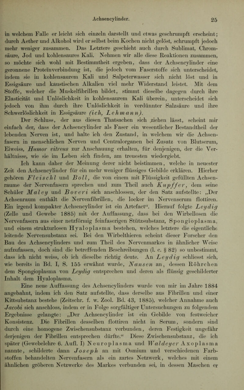 in welchem Falle er leicht sich einzeln darstellt und etwas geschrumpft erscheint; durch Aether und Alkohol wird er selbst beim Kochen nicht gelöst, schrumpft jedoch mehr weniger zusammen. Das Letztere geschieht auch durch Sublimat, Chrom- säure, Jod und kohlensaures Kali. Nehmen wir alle diese Reaktionen zusammen, so möchte sich wohl mit Bestimmtheit ergeben, dass der Achsencylinder eine geronnene Protein Verbindung ist, die jedoch vom Faserstoffe sich unterscheidet, indem sie in kohlensaurem Kali und Salpeterwasser sich nicht löst und in Essigsäure und kaustischen Alkalien viel mehr Widerstand leistet. Mit dem Stoffe, welcher die Muskelfibrillen bildet, stimmt dieselbe dagegen durch ihre Elasticität und Unlöslichkeit in kohlensaurem Kali überein, unterscheidet sich jedoch von ihm durch ihre Unlöslichkeit in verdünnter Salzsäure und ihre Schwerlöslichkeit in Essigsäure (ich, Lehmann). Der Schluss, der aus diesen Thatsachen sich ziehen lässt, scheint mir einfach der, dass der Achsencylinder als Faser ein wesentlicher Bestandtheil der lebenden Nerven ist, und halte ich den Zustand, in welchem wir die Achsen- fasern in menschlichen Nerven und Centralorganen bei Zusatz von Blutserum, Eiweiss, Humor vitreus zur Anschauung erhalten, für denjenigen, der die Ver- hältnisse, wie sie im Leben sich finden, am treuesten wiedergiebt. Ich kann daher der Meinung derer nicht beistimmen, welche in neuester Zeit den Achsencylinder für ein mehr weniger flüssiges Gebilde erklären. Hierher gehören Fleis c)il und Soll, die von einem mit Flüssigkeit gefüllten Achsen- raume der Nervenfasern sprechen und zum Theil auch Kupffer, dem seine Schüler Maley und JBoveri sich anschlossen, der den Satz auf stellte: „Der Achsenraum enthält die Nervenfibrillen, die locker im Nervenserum flottiren. Ein irgend kompakter Achsencylinder ist ein Artefact“. Hierauf folgte Leydig (Zelle und Gewebe 1885) mit der Auffassung, dass bei den Wirbellosen die Nervenfasern aus einer netzförmig feinfaserigen Stützsubstanz, Spongioplasma. und einem strukturlosen Hyaloplasma bestehen, welches letztere die eigentliche leitende Nervensubstanz sei. Bei den Wirbelthieren scheint dieser Forscher den Bau des Achsencylinders und zum Theil des Nervenmarkes in ähnlicher Weise aufzufassen, doch sind die betreffenden Beschreibungen (1. c. § 82) so unbestimmt, dass ich nicht weiss, ob ich dieselbe richtig deute. An Leydig schliesst sich, wie bereits in Bd. I, S. 155 erwähnt wurde, Nansen an, dessen Röhrchen dem Spongioplasma von Leydig entsprechen und deren als flüssig geschilderter Inhalt dem Hyaloplasma. Eine neue Auffassung des Achsencylinders wurde von mir im Jahre 1884 angebahnt, indem ich den Satz auf stellte, dass derselbe aus Fibrillen und einer Kittsubstanz bestehe (Zeitschr. f. w. Zool. Bd. 43, 1885), welcher Annahme auch Jacobi sich anschloss, indem er in Folge sorgfältiger Untersuchungen zu folgendem Ergebnisse gelangte: „Der Achsencylinder ist ein Gebilde von festweicher Konsistenz. Die Fibrillen desselben flottiren nicht in Serum, sondern sind durch eine homogene Zwischensubstanz verbunden, deren Festigkeit ungefähr derjenigen der Fibrillen entsprechen dürfte.“ Diese Zwischensubstanz, die ich später (Gewebelehre 6. Aufl. I) Neuroplasma und Waldeyer Axoplasma nannte, schilderte dann Joseph an mit Osmium und verschiedenen Farb- stoffen behandelten Nervenfasern als ein zartes Netzwerk, welches mit einem ähnlichen gröberen Netzwerke des Markes verbunden sei, in dessen Maschen er