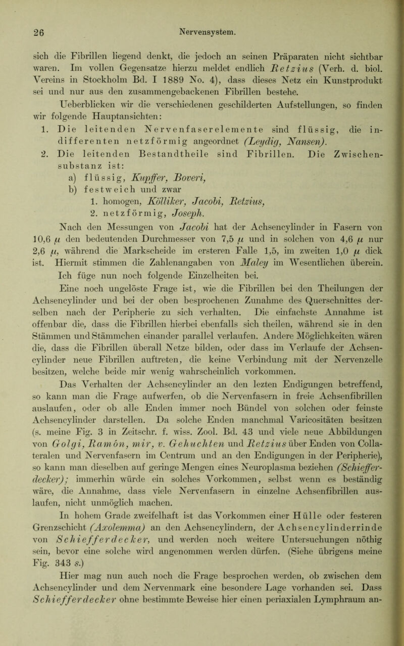 sich die Fibrillen liegend denkt, die jedoch an seinen Präparaten nicht sichtbar waren. Im vollen Gegensätze hierzu meldet endlich Retzius (Verh. d. biol. Vereins in Stockholm Bd. I 1889 No. 4), dass dieses Netz ein Kunstprodukt sei und nur aus den zusammengebackenen Fibrillen bestehe. Ueberblicken wir die verschiedenen geschilderten Aufstellungen, so finden wir folgende Hauptansichten: 1. Die leitenden Nervenfaserelemente sind flüssig, die in- differenten netzförmig angeordnet (Leydig, Nansen). 2. Die leitenden Bestandtheile sind Fibrillen. Die Zwischen- substanz ist: a) flüssig, Kupffer, Roveri, b) festweich und zwar 1. homogen, Kölliker, Jacobi, Retzius, 2. netzförmig, Joseph. Nach den Messungen von Jacobi hat der Achsencylinder in Fasern von 10.6 (.i den bedeutenden Durchmesser von 7,5 p und in solchen von 4,6 p nur 2.6 p, während die Markscheide im ersteren Falle 1,5, im zweiten 1,0 p dick ist. Hiermit stimmen die Zahlenangaben von Maley im Wesentlichen überein. Ich füge nun noch folgende Einzelheiten bei. Eine noch ungelöste Frage ist, wie die Fibrillen bei den Theilungen der Achsencylinder und bei der oben besprochenen Zunahme des Querschnittes der- selben nach der Peripherie zu sich verhalten. Die einfachste Annahme ist offenbar die, dass die Fibrillen hierbei ebenfalls sich theilen, während sie in den Stämmen undStämmchen einander parallel verlaufen. Andere Möglichkeiten wären die, dass die Fibrillen überall Netze bilden, oder dass im Verlaufe der Achsen- cylinder neue Fibrillen auftreten, die keine Verbindung mit der Nervenzelle besitzen, welche beide mir wenig wahrscheinlich Vorkommen. Das Verhalten der Achsencylinder an den lezten Endigungen betreffend, so kann man die Frage auf werfen, ob die Nervenfasern in freie Achsenfibrillen auslaufen, oder ob alle Enden immer noch Bündel von solchen oder feinste Achsencylinder darstellen. Da solche Enden manchmal Varicositäten besitzen (s. meine Fig. 3 in Zeitschr. f. wiss. Zool. Bd. 43 und viele neue Abbildungen von Golgi, Ramön, mir, v. Gebuchten und Retzius über Enden von Colla- teralen und Nervenfasern im Centrum und an den Endigungen in der Peripherie), so kann man dieselben auf geringe Mengen eines Neuroplasma beziehen (Schiefer- decker); immerhin würde ein solches Vorkommen, selbst wenn es beständig wäre, die Annahme, dass viele Nervenfasern in einzelne Achsenfibrillen aus- laufen, nicht unmöglich machen. In hohem Grade zweifelhaft ist das Vorkommen einer Hülle oder festeren Grenzschicht (Axolemma) an den Achsencylindern, der Achsencylinderrinde von Schieff er deck er, und werden noch weitere Untersuchungen nöthig sein, bevor eine solche wird angenommen werden dürfen. (Siehe übrigens meine Fig. 343 s.) Hier mag nun auch noch die Frage besprochen wrerden, ob zwischen dem Achsencylinder und dem Nervenmark eine besondere Lage vorhanden sei. Dass Schieff erdecker ohne bestimmte Beweise hier einen periaxialen Lymphraum an-