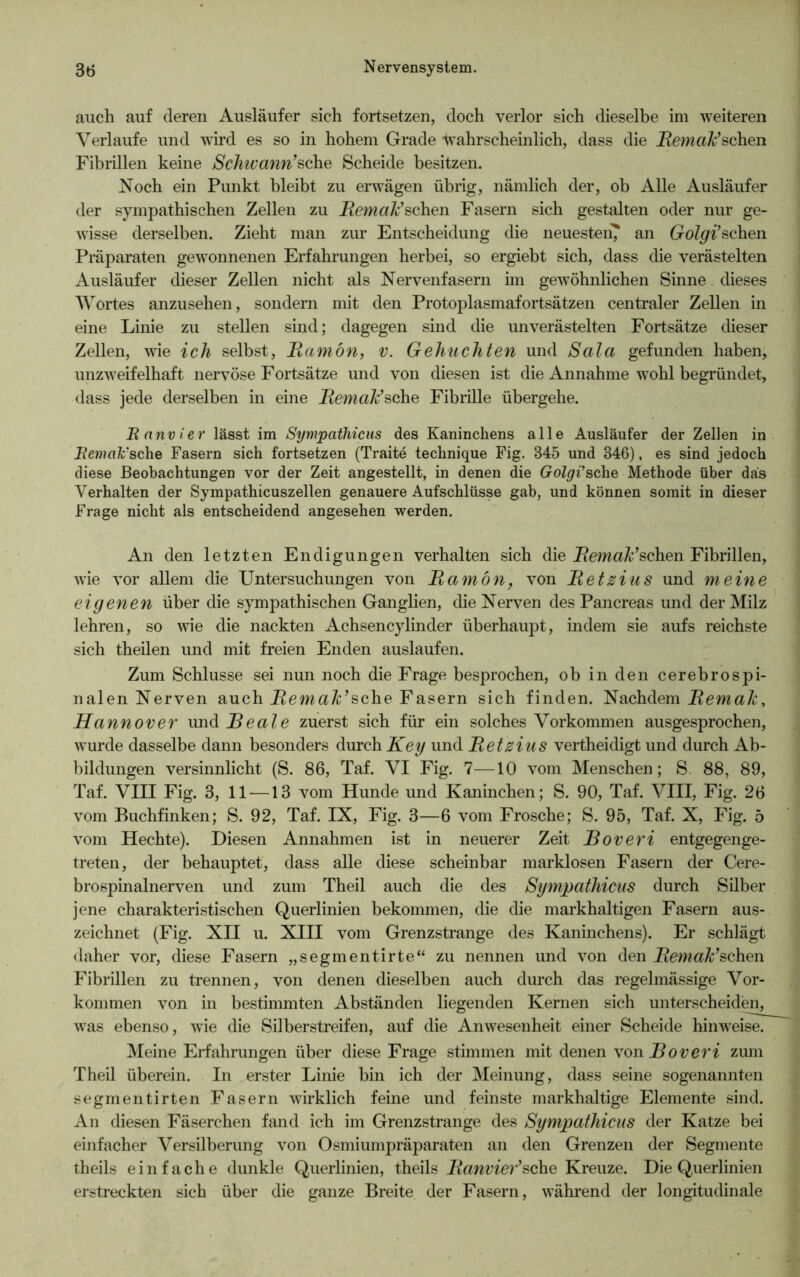 auch auf deren Ausläufer sich fortsetzen, doch verlor sich dieselbe im weiteren Verlaufe und wird es so in hohem Grade wahrscheinlich, dass die jRemaß’schen Fibrillen keine Schwann’sehe Scheide besitzen. Noch ein Punkt bleibt zu erwägen übrig, nämlich der, ob Alle Ausläufer der sympathischen Zellen zu Bemale’sehen Fasern sich gestalten oder nur ge- wisse derselben. Zieht man zur Entscheidung die neuesten? an Golgi’sehen Präparaten gewonnenen Erfahrungen herbei, so ergiebt sich, dass die verästelten Ausläufer dieser Zellen nicht als Nervenfasern im gewöhnlichen Sinne dieses Wortes anzusehen, sondern mit den Protoplasmafortsätzen centraler Zellen in eine Linie zu stellen sind; dagegen sind die unverästelten Fortsätze dieser Zellen, wie ich selbst, Bamön, v. Gebuchten und Sala gefunden haben, unzweifelhaft nervöse Fortsätze und von diesen ist die Annahme wohl begründet, dass jede derselben in eine Bemale’sehe Fibrille übergehe. Banvier lässt im Sympathicus des Kaninchens alle Ausläufer der Zellen in Bemale'sehe Fasern sich fortsetzen (Traite technique Fig. 345 und 346), es sind jedoch diese Beobachtungen vor der Zeit angestellt, in denen die Golgi'sehe Methode über das Verhalten der Sympathicuszellen genauere Aufschlüsse gab, und können somit in dieser Frage nicht als entscheidend angesehen werden. An den letzten Endigungen verhalten sich die Bemale’sehen Fibrillen, wie vor allem die Untersuchungen von Bamön, von Betzius und meine eigenen über die sympathischen Ganglien, die Nerven des Pancreas und der Milz lehren, so wie die nackten Achsencylinder überhaupt, indem sie aufs reichste sich theilen und mit freien Enden auslaufen. Zum Schlüsse sei nun noch die Frage besprochen, ob in den cerebrospi- nalen Nerven auch Bemale’sche Fasern sich finden. Nachdem Bemale, Hannover und Beate zuerst sich für ein solches Vorkommen ausgesprochen, wurde dasselbe dann besonders durch Key und Betzius vertheidigt und durch Ab- bildungen versinnlicht (S. 86, Taf. VI Fig. 7—10 vom Menschen; S 88, 89, Taf. VIII Fig. 3, 11—13 vom Hunde und Kaninchen; S. 90, Taf. VIII, Fig. 26 vom Buchfinken; S. 92, Taf. IX, Fig. 3—6 vom Frosche; S. 95, Taf. X, Fig. 5 vom Hechte). Diesen Annahmen ist in neuerer Zeit Boveri entgegenge- treten, der behauptet, dass alle diese scheinbar marklosen Fasern der Cere- brospinalnerven und zum Theil auch die des Sympathicus durch Silber jene charakteristischen Querlinien bekommen, die die markhaltigen Fasern aus- zeichnet (Fig. XII u. XIII vom Grenzstrange des Kaninchens). Er schlägt daher vor, diese Fasern „segmentirte“ zu nennen und von den Bemale’sehen Fibrillen zu trennen, von denen dieselben auch durch das regelmässige Vor- kommen von in bestimmten Abständen liegenden Kernen sich unterscheiden, was ebenso, wie die Silberstreifen, auf die Anwesenheit einer Scheide hinweise. Meine Erfahrungen über diese Frage stimmen mit denen von Boveri zum Theil überein. In erster Linie bin ich der Meinung, dass seine sogenannten segmentirten Fasern wirklich feine und feinste markhaltige Elemente sind. An diesen Fäserchen fand ich im Grenzstrange des Sympathicus der Katze bei einfacher Versilberung von Osmiumpräparaten an den Grenzen der Segmente theils einfache dunkle Querlinien, theils Banvier’sehe Kreuze. Die Querlinien erstreckten sich über die ganze Breite der Fasern, während der longitudinale