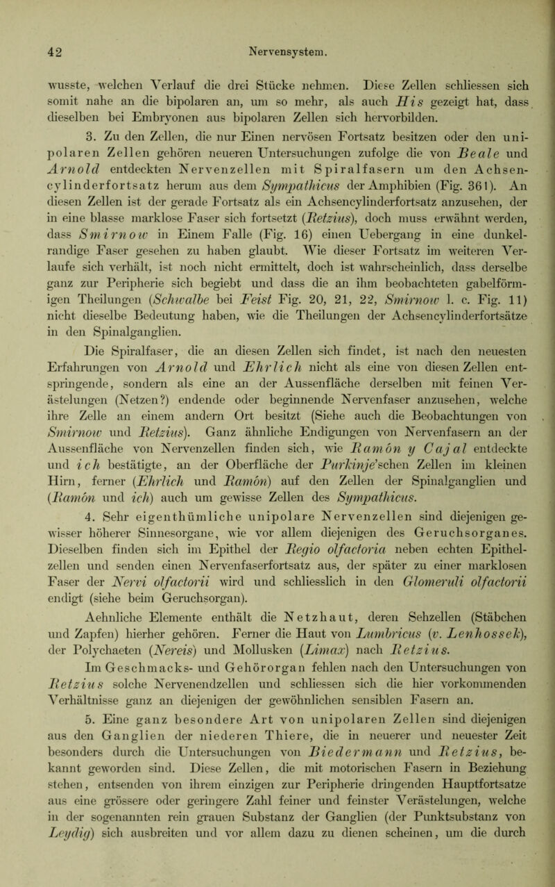 wusste, welchen Verlauf die drei Stücke nehmen. Diese Zellen schliessen sich somit nahe an die bipolaren an, um so mehr, als auch His gezeigt hat, dass dieselben bei Embryonen aus bipolaren Zellen sich hervorbilden. 3. Zu den Zellen, die nur Einen nervösen Fortsatz besitzen oder den uni- polaren Zellen gehören neueren Untersuchungen zufolge die von Keale und Arnold entdeckten Nervenzellen mit Spiralfasern um den Achsen- cylinderfortsatz heriun aus dem Sympathicus der Amphibien (Fig. 361). An diesen Zellen ist der gerade Fortsatz als ein Achsencylinderfortsatz anzusehen, der in eine blasse marklose Faser sich fortsetzt (Ketzins), doch muss erwähnt werden, dass Smirnow in Einem Falle (Fig. 16) einen Uebergang in eine dunkel- randige Faser gesehen zu haben glaubt. Wie dieser Fortsatz im weiteren Ver- laufe sich verhält, ist noch nicht ermittelt, doch ist wahrscheinlich, dass derselbe ganz zur Peripherie sich begiebt und dass die an ihm beobachteten gabelförm- igen Theilungen (Schwalbe bei Feist Fig. 20, 21, 22, Smirnow 1. c. Fig. 11) nicht dieselbe Bedeutung haben, wie die Theilungen der Achsencylinderfortsätze in den Spinalganglien. Die Spiralfaser, die an diesen Zellen sich findet, ist nach den neuesten Erfahrungen von Arnold und Ehrlich nicht als eine von diesen Zellen ent- springende, sondern als eine an der Aussenfläche derselben mit feinen Ver- ästelungen (Netzen?) endende oder beginnende Nervenfaser anzusehen, welche ihre Zelle an einem andern Ort besitzt (Siehe auch die Beobachtungen von Smirnow und Ketzins). Ganz ähnliche Endigungen von Nervenfasern an der Aussenfläche von Nervenzellen finden sich, wie Kamön y Cajal entdeckte und ich bestätigte, an der Oberfläche der Purkinje’sehen Zellen im kleinen Hirn, ferner (Ehrlich und Kamön) auf den Zellen der Spinalganglien und (Kamön und ich) auch um gewisse Zellen des Sympathicus. 4. Sehr eigenthümliche unipolare Nervenzellen sind diejenigen ge- wisser höherer Sinnesorgane, wie vor allem diejenigen des Geruchsorganes. Dieselben finden sich im Epithel der Kegio olfactoria neben echten Epithel- zellen und senden einen Nervenfaserfortsatz aus, der später zu einer marklosen Faser der Nervi olfactorii wird und schliesslich in den Glomendi olfactorii endigt (siehe beim Geruchsorgan). Aehnliche Elemente enthält die Netzhaut, deren Sehzellen (Stäbchen und Zapfen) hierher gehören. Ferner die Haut von Lumbricus (v. Lenhossek), der Polychaeten (Nereis) und Mollusken (Limax) nach Ketzins. Im Geschmacks- und Gehörorgan fehlen nach den Untersuchungen von Ketzins solche Nervenendzellen und schliessen sich die hier vorkommenden Verhältnisse ganz an diejenigen der gewöhnlichen sensiblen Fasern an. 5. Eine ganz besondere Art von unipolaren Zellen sind diejenigen aus den Ganglien der niederen Thiere, die in neuerer und neuester Zeit besonders durch die Untersuchungen von jBiedermann und Ketzins, be- kannt geworden sind. Diese Zellen, die mit motorischen Fasern in Beziehung stehen, entsenden von ihrem einzigen zur Peripherie dringenden Hauptfortsatze aus eine grössere oder geringere Zahl feiner und feinster Verästelungen, welche in der sogenannten rein grauen Substanz der Ganglien (der Pimktsubstanz von Leydig) sich ausbreiten und vor allem dazu zu dienen scheinen, um die durch