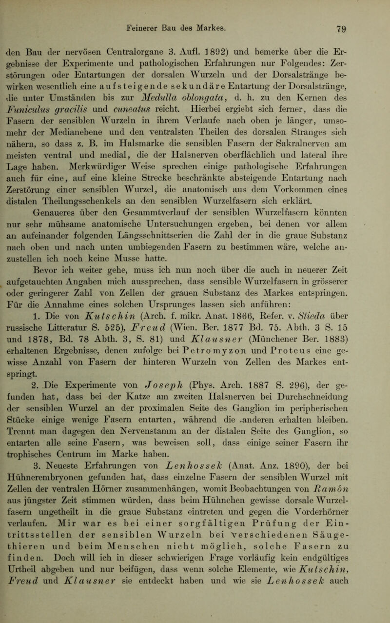 den Bau der nervösen Centralorgane 3. Aufl. 1892) und bemerke über die Er- gebnisse der Experimente und pathologischen Erfahrungen nur Folgendes: Zer- störungen oder Entartungen der dorsalen Wurzeln und der Dorsalstränge be- wirken wesentlich eine auf steigende sekundäre Entartung der Dorsalstränge, die unter Umständen bis zur Medulla oblong ata, d. h. zu den Kernen des Funiculus gracilis und cuneatus reicht. Hierbei ergiebt sich ferner, dass die Fasern der sensiblen Wurzeln in ihrem Verlaufe nach oben je länger, umso- mehr der Medianebene und den ventralsten Theilen des dorsalen Stranges sich nähern, so dass z. B. im Halsmarke die sensiblen Fasern der Sakralnerven am meisten ventral und medial, die der Halsnerven oberflächlich und lateral ihre Lage haben. Merkwürdiger Weise sprechen einige pathologische Erfahrungen auch für eine, auf eine kleine Strecke beschränkte absteigende Entartung nach Zerstörung einer sensiblen Wurzel, die anatomisch aus dem Vorkommen eines distalen Theilungsschenkels an den sensiblen Wurzelfasern sich erklärt. Genaueres über den Gesammtverlauf der sensiblen Wurzelfasern könnten nur sehr mühsame anatomische Untersuchungen ergeben, bei denen vor allem an aufeinander folgenden Längsschnittserien die Zahl der in die graue Substanz nach oben und nach unten umbiegenden Fasern zu bestimmen wäre, welche an- zustellen ich noch keine Müsse hatte. Bevor ich weiter gehe, muss ich nun noch über die auch in neuerer Zeit auf getauchten Angaben mich aussprechen, dass sensible Wurzelfasern in grösserer oder geringerer Zahl von Zellen der grauen Substanz des Markes entspringen. Für die Annahme eines solchen Ursprunges lassen sich anführen: 1. Die von Kutschin (Arch. f. mikr. Anat. 1866, Refer. v. Stieda über russische Litteratur S. 525), Freud (Wien. Ber. 1877 Bd. 75. Abth. 3 S. 15 und 1878, Bd. 78 Abth. 3, S. 81) und Klausner (Münchener Ber. 1883) erhaltenen Ergebnisse, denen zufolge bei Petro myz on und Proteus eine ge- wisse Anzahl von Fasern der hinteren Wurzeln von Zellen des Markes ent- springt. 2. Die Experimente von Joseph (Phys. Arch. 1887 S. 296), der ge- funden hat, dass bei der Katze am zweiten Halsnerven bei Durchschneidung der sensiblen Wurzel an der proximalen Seite des Ganglion im peripherischen Stücke einige wenige Fasern entarten, während die .anderen erhalten bleiben. Trennt man dagegen den Nervenstamm an der distalen Seite des Ganglion, so entarten alle seine Fasern, was beweisen soll, dass einige seiner Fasern ihr trophisches Centrum im Marke haben. 3. Neueste Erfahrungen von Lenliossek (Anat. Anz. 1890), der bei Hühnerembryonen gefunden hat, dass einzelne Fasern der sensiblen Wurzel mit Zellen der ventralen Hörner Zusammenhängen, womit Beobachtungen von Famön aus jüngster Zeit stimmen würden, dass beim Hühnchen gewisse dorsale Wurzel- fasern ungetheilt in die graue Substanz eintreten und gegen die Vorderhörner verlaufen. Mir war es bei einer sorgfältigen Prüfung der Ein- trittsstellen der sensiblen Wurzeln bei verschiedenen Säuge- thieren und beim Menschen nicht möglich, solche Fasern zu finden. Doch will ich in dieser schwierigen Frage vorläufig kein endgültiges Urtheil abgeben und nur beifügen, dass wenn solche Elemente, wie Kutschin, Freud und Klausner sie entdeckt haben und wie sie Lenliossek auch