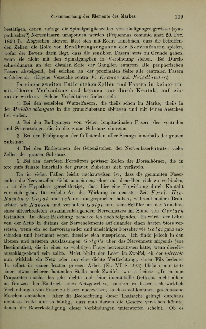 bestätigen, denen zufolge die Spinalganglienzellen von Endigungen gewisser (sym- pathischer?) Nervenfasern umsponnen werden (Pequennas comunic. anat. 20. Dez. 1890 I). Abgesehen hiervon lässt sich mit Recht annehmen, dass die betreffen- den Zellen die Rolle von Ernährungsorganen der Nervenfasern spielen, wofür der Beweis darin liegt, dass die sensiblen Fasern stets zu Grunde gehen, wenn sie nicht mit den Spinalganglien in Verbindung stehen. Bei Durch- schneidungen an der distalen Seite der Ganglien entarten alle peripherischen Fasern absteigend, bei solchen an der proximalen Seite alle centralen Fasern aufsteigend. (Eigene Versuche contra F. Krause und Friedländer.) In einem zweiten Falle stehen Zellen und Fasern in keiner un- mittelbaren Verbindung und können nur durch Kontakt auf ein- ander wirken. Solche Verhältnisse finden sich: 1. Bei den sensiblen Wurzelfasern, die theils schon im Marke, theils in der Medulla oblongata in die graue Substanz abbiegen und mit feinen Aestchen frei enden. 2. Bei den Endigungen von vielen longitudinalen Fasern der ventralen und Seitenstränge, die in die graue Substanz eintreten. 3. Bei den Endigungen der Collateralen aller Stränge innerhalb der grauen Substanz. 4. Bei den Endigungen der Seitenästchen der Nervenfaserfortsätze vieler Zellen der grauen Substanz. 5. Bei den nervösen Fortsätzen gewisser Zellen der Dorsalhörner, die in toto aufs feinste innerhalb der grauen Substanz sich verästeln. Da in vielen Fällen leicht nachzuweisen ist, dass die genannten Faser- enden die Nervenzellen dicht umspinnen, ohne mit denselben sich zu verbinden, so ist die Hypothese gerechtfertigt, dass hier eine Einwirkung durch Kontakt vor sich gehe, für welche Art der Wirkung in neuester Zeit Forel, His, Famön y Cajal und ich uns ausgesprochen haben, während andere Beob- achter, wie Nansen und vor allem Golgi und seine Schüler an der Annahme eines allverbreiteten zusammenhängenden Nervennetzes im Sinne von Gerl ach festhalten. In dieser Beziehung bemerke ich noch folgendes. Es würde der Lehre von der Actio in distans der Nervenelemente aufeinander einen harten Stoss ver- setzen, wenn ein so hervorragender und umsichtiger Forscher wie Go Igi ganz ent- schieden und bestimmt gegen dieselbe sich aus spräche. Ich finde jedoch in den älteren und neueren Auslassungen Golgi’s über das Nervennetz nirgends jene Bestimmtheit, die in einer so wichtigen Frage hervorzutreten hätte, wenn dieselbe ausschlaggebend sein sollte. Meist bleibt der Leser im Zweifel, ob der intreccio nun wirklich ein Netz oder nur eine dichte Verflechtung, einen Filz bedeute. Ja selbst in seiner letzten grossen Arbeit (Nr. VI S. 293) blieben mir trotz einer etwas sicherer lautenden Stelle noch Zweifel, wo es heisst: „In meinen Präparaten macht das sehr dichte und feine interstitielle Geflecht nicht allein im Ganzen den Eindruck eines Netzgewebes, sondern es lassen sich wirklich Verbindungen von Faser zu Faser nach weisen, so dass vollkommen geschlossene Maschen entstehen. Aber die Beobachtung dieser Thatsache gelingt durchaus nicht so leicht und so häufig, dass man daraus die Gesetze verstehen könnte, denen die Bewerkstelligung dieser Verbindungen unterworfen scheint. Ob es