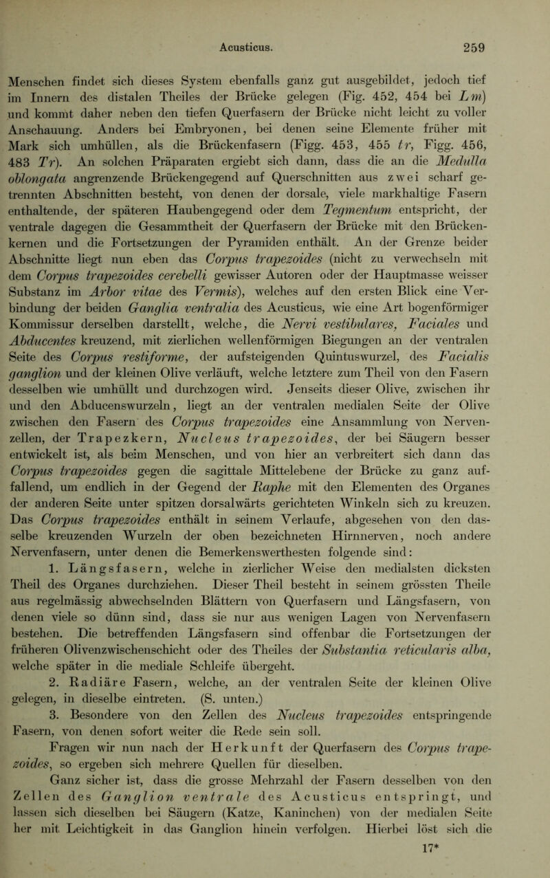 Menschen findet sich dieses System ebenfalls ganz gut ausgebildet, jedoch tief im Innern des distalen Theiles der Brücke gelegen (Fig. 452, 454 bei Lm) und kommt daher neben den tiefen Querfasern der Brücke nicht leicht zu voller Anschauung. Anders bei Embryonen, bei denen seine Elemente früher mit Mark sich umhüllen, als die Brückenfasern (Figg. 453, 455 tr, Figg. 456, 483 Tr). An solchen Präparaten ergiebt sich dann, dass die an die Medulla oblongata angrenzende Brückengegend auf Querschnitten aus zwei scharf ge- trennten Abschnitten besteht, von denen der dorsale, viele markhaltige Fasern enthaltende, der späteren Haubengegend oder dem Tegmentum entspricht, der ventrale dagegen die Gesammtheit der Querfasern der Brücke mit den Brücken- kernen und die Fortsetzungen der Pyramiden enthält. An der Grenze beider Abschnitte liegt nun eben das Corpus trapezoides (nicht zu verwechseln mit dem Corpus trapezoides cerebelli gewisser Autoren oder der Hauptmasse weisser Substanz im Arbor vitae des Vermis), welches auf den ersten Blick eine Ver- bindung der beiden Ganglia ventralia des Acusticus, wie eine Art bogenförmiger Kommissur derselben darstellt, welche, die Nervi vestibuläres, Faciales und Abducentes kreuzend, mit zierlichen wellenförmigen Biegungen an der ventralen Seite des Corpus restiforme, der auf steigen den Quintuswurzel, des Facialis ganglion und der kleinen Olive verläuft, welche letztere zum Theil von den Fasern desselben wie umhüllt und durchzogen wird. Jenseits dieser Olive, zwischen ihr und den Abducenswurzeln, liegt an der ventralen medialen Seite der Olive zwischen den Fasern des Corpus trapezoides eine Ansammlung von Nerven- zellen, der Trapezkern, Nucleus trapezoides, der bei Säugern besser entwickelt ist, als beim Menschen, und von hier an verbreitert sich dann das Corpus trapezoides gegen die sagittale Mittelebene der Brücke zu ganz auf- fallend, um endlich in der Gegend der Faphe mit den Elementen des Organes der anderen Seite unter spitzen dorsalwärts gerichteten Winkeln sich zu kreuzen. Das Corpus trapezoides enthält in seinem Verlaufe, abgesehen von den das- selbe kreuzenden Wurzeln der oben bezeichneten Hirnnerven, noch andere Nervenfasern, unter denen die Bemerkenswerthesten folgende sind: 1. Längsfasern, welche in zierlicher Weise den medialsten dicksten Theil des Organes durchziehen. Dieser Theil besteht in seinem grössten Theile aus regelmässig abwechselnden Blättern von Querfasern und Längsfasern, von denen viele so dünn sind, dass sie nur aus wenigen Lagen von Nervenfasern bestehen. Die betreffenden Längsfasern sind offenbar die Fortsetzungen der früheren Olivenzwischenschicht oder des Theiles der Substantia reticularis alba, welche später in die mediale Schleife übergeht. 2. Radiäre Fasern, welche, an der ventralen Seite der kleinen Olive gelegen, in dieselbe eintreten. (S. unten.) 3. Besondere von den Zellen des Nucleus trapezoides entspringende Fasern, von denen sofort weiter die Rede sein soll. Fragen wir nun nach der Herkunft der Querfasern des Corpus trape- zoides, so ergeben sich mehrere Quellen für dieselben. Ganz sicher ist, dass die grosse Mehrzahl der Fasern desselben von den Zellen des Ganglion ventrale des Acusticus entspringt, und lassen sich dieselben bei Säugern (Katze, Kaninchen) von der medialen Seite her mit Leichtigkeit in das Ganglion hinein verfolgen. Hierbei löst sich die 17*