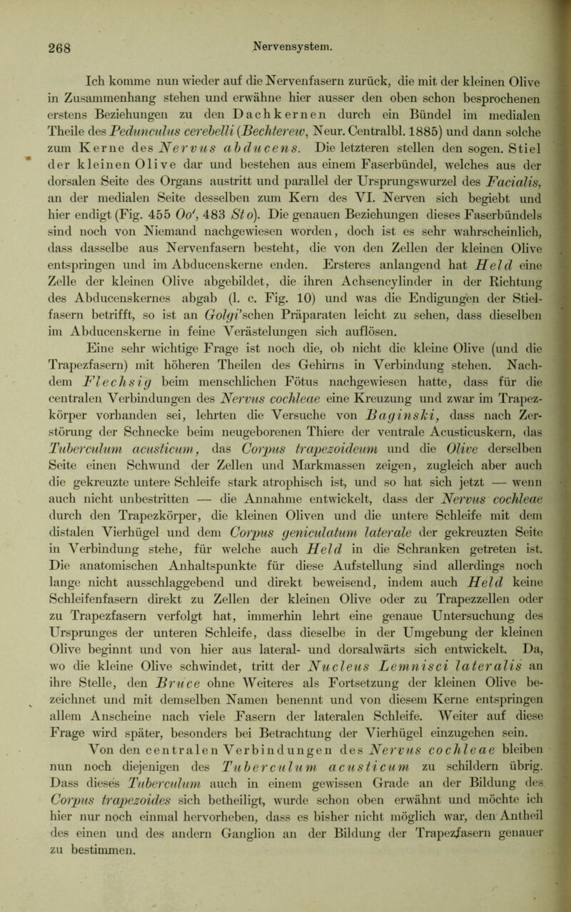 Ich komme nun wieder auf die Nervenfasern zurück, die mit der kleinen Olive in Zusammenhang stehen und erwähne hier ausser den oben schon besprochenen erstens Beziehungen zu den Dachkernen durch ein Bündel im medialen Theile des Pedunculus cerebelli (.Bechterew, Neur. Centralbl. 1885) und dann solche zum Kerne des Nervus abducens. Die letzteren stellen den sogen. Stiel der kleinen Olive dar und bestehen aus einem Faserbündel, welches aus der dorsalen Seite des Organs austritt und parallel der Ursprungswurzel des Facialis, an der medialen Seite desselben zmn Kern des VI. Nerven sich begiebt und hier endigt (Fig. 455 Oo', 483 Sto). Die genauen Beziehungen dieses Faserbündels sind noch von Niemand nachgewiesen worden, doch ist es sehr wahrscheinlich, dass dasselbe aus Nervenfasern besteht, die von den Zellen der kleinen Olive entspringen und im Abducenskerne enden. Ersteres anlangend hat Held eine Zelle der kleinen Olive abgebildet, die ihren Achsencylinder in der Richtung des Abducenskernes abgab (1. c. Fig. 10) und was die Endigungen der Stiel- fasern betrifft, so ist an Colgi’sehen Präparaten leicht zu sehen, dass dieselben im Abducenskerne in feine Verästelungen sich auflösen. Eine sehr wichtige Frage ist noch die, ob nicht die kleine Olive (und die Trapezfasern) mit höheren Theilen des Gehirns in Verbindung stehen. Nach- dem Flechsig beim menschlichen Fötus nachgewiesen hatte, dass für die centralen Verbindungen des Nervus cochleae eine Kreuzung und zwar im Trapez- körper vorhanden sei, lehrten die Versuche von Baginslci, dass nach Zer- störung der Schnecke beim neugeborenen Thiere der ventrale Acusticuskern, das Tuberculum acusticum, das Corpus trapezoideum und die Olive derselben Seite einen Schwund der Zellen und Markmassen zeigen, zugleich aber auch die gekreuzte untere Schleife stark atrophisch ist, und so hat sich jetzt — wenn auch nicht unbestritten — die Annahme entwickelt, dass der Nervus cochleae durch den Trapezkörper, die kleinen Oliven und die untere Schleife mit dem distalen Vierhügel und dem Corpus geniculatum laterale der gekreuzten Seite in Verbindung stehe, für welche auch Held in die Schranken getreten ist. Die anatomischen Anhaltspunkte für diese Aufstellung sind allerdings noch lange nicht ausschlaggebend und direkt beweisend, indem auch Held keine Schleifenfasern direkt zu Zellen der kleinen Olive oder zu Trapezzellen oder zu Trapezfasern verfolgt hat, immerhin lehrt eine genaue Untersuchung des Ursprunges der unteren Schleife, dass dieselbe in der Umgebung der kleinen Olive beginnt und von hier aus lateral- und dorsalwärts sich entwickelt. Da, wo die kleine Olive schwindet, tritt der Nu eleu s Lemnisci later alis an ihre Stelle, den Bruce ohne Weiteres als Fortsetzung der kleinen Olive be- zeichnet und mit demselben Namen benennt und von diesem Kerne entspringen allem Anscheine nach viele Fasern der lateralen Schleife. Weiter auf diese Frage wird später, besonders bei Betrachtung der Vierhügel einzugehen sein. Von den centralen Verbindungen des Nervus cochleae bleiben nun noch diejenigen des Tuberculum acusticum zu schildern übrig. Dass dieses Tuberculum auch in einem gewissen Grade an der Bildung des. j Corpus trapezoides sich betheiligt, wurde schon oben erwähnt und möchte ich hier nur noch einmal hervorheben, dass es bisher nicht möglich war, den Antheil des einen und des andern Ganglion an der Bildung der Trapezfasern genauer zu bestimmen.