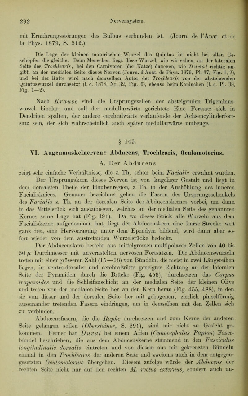 mit Ernährungsstörungen des Bulbus verbunden ist. (Journ. de l’Anat. et de la Pbys. 1879, S. 512.) Die Lage der kleinen motorischen Wurzel des Quintus ist nicht bei allen Ge- schöpfen die gleiche. Beim Menschen liegt diese Wurzel, wie wir sahen, an der lateralen Seite des Trochlearis, bei den Carnivoren (der Katze) dagegen, wie Duval richtig an- gibt, an der medialen Seite dieses Nerven (Journ. d’Anat. de Phys. 1879, PI. 87, Fig. 1, 2), und bei der Ratte wird nach demselben Autor der Trochlearis von der absteigenden Quintuswurzel durchsetzt (1. c. 1878, Nr. 82, Fig. 6), ebenso beim Kaninchen (1. c. PI. 88, Fig. 1-2). Nach Krause sind die Ursprungszellen der absteigenden Trigeminus- wurzel bipolar und soll der medullarwärts gerichtete Eine Fortsatz sich in Dendriten spalten, der andere cerebralwärts verlaufende der Achsencylinderfort- satz sein, der sich wahrscheinlich auch später medullarwärts umbeuge. § 145. VI. Augenmuskelnerven: Abducens, Trochlearis, Oculomotorius. A. Der Abducens zeigt sehr einfache Verhältnisse, die z. Th. schon beim Facialis erwähnt wurden. Der Ursprungskern dieses Nerven ist von kugeliger Gestalt und liegt in dem dorsalsten Theile der Haubenregion, z. Th. in der Aushöhlung des inneren Facialiskniees. Genauer bezeichnet gehen die Fasern des Ursprungsschenkels des Facialis z. Th. an der dorsalen Seite des Abducenskernes vorbei, um dann in das Mittelstück sich auszubiegen, welches an der medialen Seite des genannten Kernes seine Lage hat (Fig. 491), Da wo dieses Stück alle Wurzeln aus dem Facialiskerne aufgenommen hat, liegt der Abducenskern eine kurze Strecke weit ganz frei, eine Hervorragung unter dem Ependym bildend, wird dann aber so- fort wieder von dem austretenden Wurzelstücke bedeckt. Der Abducenskern besteht aus mittelgrossen multipolaren Zellen von 40 bis 50 p Durchmesser mit unverästelten nervösen Fortsätzen. Die Abducenswurzeln treten mit einer grösseren Zahl (15 —18) von Bündeln, die meist in zwei Längsreihen liegen, in ventro-dorsaler und cerebral wärts geneigter Richtung an der lateralen Seite der Pyramiden durch die Brücke (Fig. 453), durchsetzen das Corpus trapezoides und die Schleifenschicht an der medialen Seite der kleinen Olive und treten von der medialen Seite her an den Kern heran (Fig. 455, 488), in den sie von dieser und der dorsalen Seite her mit gebogenen, zierlich pinselförmig auseinander tretenden Fasern eindringen, um in demselben mit den Zellen sich zu verbinden. Abducensfasern, die die Faphe durchsetzen und zum Kerne der anderen Seite gelangen sollen {Obersteiner, S. 291), sind mir nicht zu Gesicht ge- kommen. Ferner hat Duval bei einem Affen (Cynocephalus Fapion) Faser- bündel beschrieben, die aus dem Abducenskerne stammend in den Fasciculus longitudinalis dorsalis eintreten und von diesem aus mit gekreuzten Bündeln einmal in den Trochlearis der anderen Seite und zweitens auch in dem entgegen- gesetzten Oculomotorius übergehen. Diesem zufolge würde der Abducens der rechten Seite nicht nur auf den rechten M. rectus externus, sondern auch un-