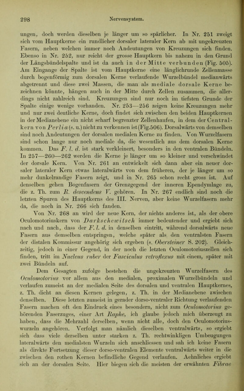 ungen, doch werden dieselben je länger um so spärlicher. In Nr. 251 zweigt sich vom Hauptkerne ein rundlicher dorsaler lateraler Kern ab mit ungekreuzten Fasern, neben welchen immer noch Andeutungen von Kreuzungen sich finden. Ebenso in Nr. 252, nur reicht der grosse Hauptkern bis nahezu in den Grund der Längsbündelspalte und ist da auch in der Mitte verbunden (Fig. 505). Am Eingänge der Spalte ist vom Hauptkerne eine länglichrunde Zellenmasse durch bogenförmig zum dorsalen Kerne verlaufende Wurzelbündel medianwärts abgetrennt und diese zwei Massen, die man als mediale dorsale Kerne be- zeichnen könnte, hängen auch in der Mitte durch Zellen zusammen, die aller- dings nicht zahlreich sind. Kreuzungen sind nur noch im tiefsten Grunde der Spalte einige wenige vorhanden. Nr. 253—256 zeigen keine Kreuzungen mehr und nur zwei deutliche Kerne, doch findet sich zwischen den beiden Hauptkernen in der Medianebene ein nicht scharf begrenzter Zellenhaufen, in dem der Central- kern von Perlia{s. u.) nicht zu verkennen ist(Fig.506). Dorsalwärts von demselben sind noch Andeutungen der dorsalen medialen Kerne zu finden. Von Wurzelfasern sind schon lange nur noch mediale da, die wesentlich aus dem dorsalen Kerne kommen. Das F. I. d. ist stark verkleinert, besonders in den ventralen Bündeln. In 257—260—262 werden die Kerne je länger um so kleiner und verschwindet der dorsale Kern. Von Nr. 261 an entwickelt sich dann aber ein neuer dor- saler lateraler Kern etwas lateralwärts von dem früheren, der je länger um so mehr dunkelrandige Fasern zeigt, und in Nr. 265 schon recht gross ist. Auf denselben gehen Bogenfasern der Grenzgegend der inneren Ependymlage zu, die z. Th. zum B. descendens V. gehören. In Nr. 267 endlich sind noch die letzten Spuren des Hauptkerns des III. Nerven, aber keine Wurzelfasern mehr da, die noch in Nr. 266 sich fanden. Von Nr. 268 an wird der neue Kern, der nichts anderes ist, als der obere Oculomotoriuskern von Darhschewitsch immer bedeutender und ergiebt sich nach und nach, dass der F. I. d. in denselben eintritt, während dorsalwärts neue Fasern aus demselben entspringen, welche später als den ventralsten Fasern der distalen Kommissur angehörig sich ergeben (s. Obersteiner S. 202). Gleich- zeitig, jedoch in einer Gegend, in der noch die letzten Oculomotoriuszellen sich finden, tritt im Nucleus ruber der Fascicidus retroflexus mit einem, später mit zwei Bündeln auf. Dem Gesagten zufolge bestehen die ungekreuzten Wurzelfasern des Oculomoiorius vor allem aus den medialen, proximalen Wurzelbündeln und verlaufen zumeist an der medialen Seite des dorsalen und ventralen Hauptkernes, z. Th. dicht an diesen Kernen gelegen, z. Th. in der Medianebene zwischen denselben. Diese letzten zumeist in gerader dorso-ventraler Richtung verlaufenden Fasern machen oft den Eindruck eines besondern, nicht zum Ocidomotorius ge- hörenden Faserzuges, einer Art Faphe, ich glaube jedoch mich überzeugt zu haben, dass die Mehrzahl derselben, wenn nicht alle, doch den Oculomotorius- wurzeln an gehören. Verfolgt man nämlich dieselben ventral wärts, so ergiebt sich dass viele derselben unter starken z. Th. rechtwinkligen Umbeugungen lateralwärts den medialsten Wurzeln sich anschliessen und sah ich keine Fasern als direkte Fortsetzung dieser dorso-ventralen Elemente ventralwärts weiter in die zwischen den rothen Kernen befindliche Gegend verlaufen. Aehnliches ergiebt sich an der dorsalen Seite. Hier biegen sich die meisten der erwähnten Fibrae