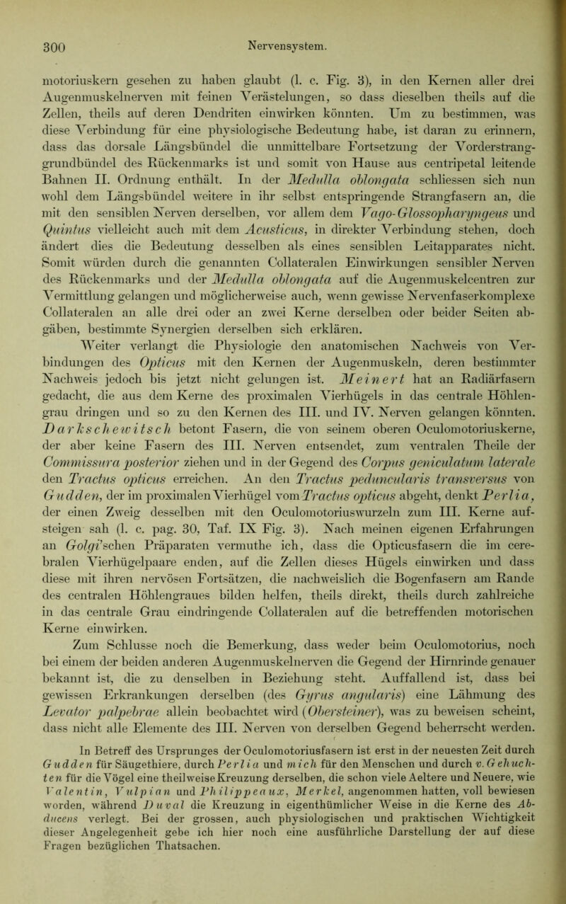 motoriuskern gesehen zu haben glaubt (1. c. Fig. 3), in den Kernen aller drei Augenmuskelnerven mit feinen Verästelungen, so dass dieselben theils auf die Zellen, tbeils auf deren Dendriten einwirken könnten. Um zu bestimmen, was diese Verbindung für eine physiologische Bedeutung habe, ist daran zu erinnern, dass das dorsale Längsbündel die unmittelbare Fortsetzung der Vorderstrang- grundbündel des Rückenmarks ist und somit von Hause aus centripetal leitende Bahnen II. Ordnung enthält. In der Medidla oblongata schliessen sich nun wohl dem Längsbündel weitere in ihr selbst entspringende Strangfasern an, die mit den sensiblen Nerven derselben, vor allem dem Vago- Glossopharyngeus und Quintus vielleicht auch mit dem Acusticus, in direkter Verbindung stehen, doch ändert dies die Bedeutung desselben als eines sensiblen Leitapparates nicht. Somit würden durch die genannten Collateralen Einwirkungen sensibler Nerven des Rückenmarks und der Mechdla oblongata auf die Augenmuskelcentren zur Vermittlung gelangen und möglicherweise auch, wenn gewisse Nervenfaserkomplexe Collateralen an alle drei oder an zwei Kerne derselben oder beider Seiten ab- gäben, bestimmte Synergien derselben sich erklären. Weiter verlangt die Physiologie den anatomischen Nachweis von Ver- bindungen des Opticus mit den Kernen der Augenmuskeln, deren bestimmter Nachweis jedoch bis jetzt nicht gelungen ist. Mein er t hat an Radiärfasern gedacht, die aus dem Kerne des proximalen Vierhügels in das centrale Höhlen- grau dringen und so zu den Kernen des III. und IV. Nerven gelangen könnten. DarJcschewitsch betont Fasern, die von seinem oberen Oculomotoriuskerne, der aber keine Fasern des III. Nerven entsendet, zum ventralen Theile der Commissura posterior ziehen und in der Gegend des Corpus geniculatum laterale den Tractus opticus erreichen. An den Tractus peduncidaris transversus von Gudden, der im proximalen Vierhügel vom Tractus opticus abgeht, denkt Perlia, der einen Zweig desselben mit den Oculomotoriuswurzeln zum III. Kerne auf- steigen sah (1. c. pag. 30, Taf. IX Fig. 3). Nach meinen eigenen Erfahrungen an Golgi’sehen Präparaten vermuthe ich, dass die Opticusfasern die im cere- bralen Vierhügelpaare enden, auf die Zellen dieses Hügels einwirken und dass diese mit ihren nervösen Fortsätzen, die nachweislich die Bogenfasern am Rande des centralen Höhlengraues bilden helfen, theils direkt, theils durch zahlreiche in das centrale Grau eindringende Collateralen auf die betreffenden motorischen Kerne einwirken. Zum Schlüsse noch die Bemerkung, dass weder beim Oculomotorius, noch bei einem der beiden anderen Augenmuskelnerven die Gegend der Hirnrinde genauer bekannt ist, die zu denselben in Beziehung steht. Auffallend ist, dass bei gewissen Erkrankungen derselben (des Gyrus angiüaris) eine Lähmung des Levator palpebrae allein beobachtet wird (Obersteiner), was zu beweisen scheint, dass nicht alle Elemente des III. Nerven von derselben Gegend beherrscht werden. ln Betreff des Ursprunges der Oculomotoriusfasern ist erst in der neuesten Zeit durch G udden für Säugethiere, durch Perlia und mich für den Menschen und durch v. Geliucli- ten für die Vögel eine theil weise Kreuzung derselben, die schon viele Aeltere und Neuere, wie Valentin, Vulpian und Philippeaux, Merkel, angenommen hatten, voll bewiesen worden, während Duval die Kreuzung in eigentümlicher Weise in die Kerne des Ab- dueens verlegt. Bei der grossen, auch physiologischen und praktischen Wichtigkeit dieser Angelegenheit gebe ich hier noch eine ausführliche Darstellung der auf diese Fragen bezüglichen Thatsachen.