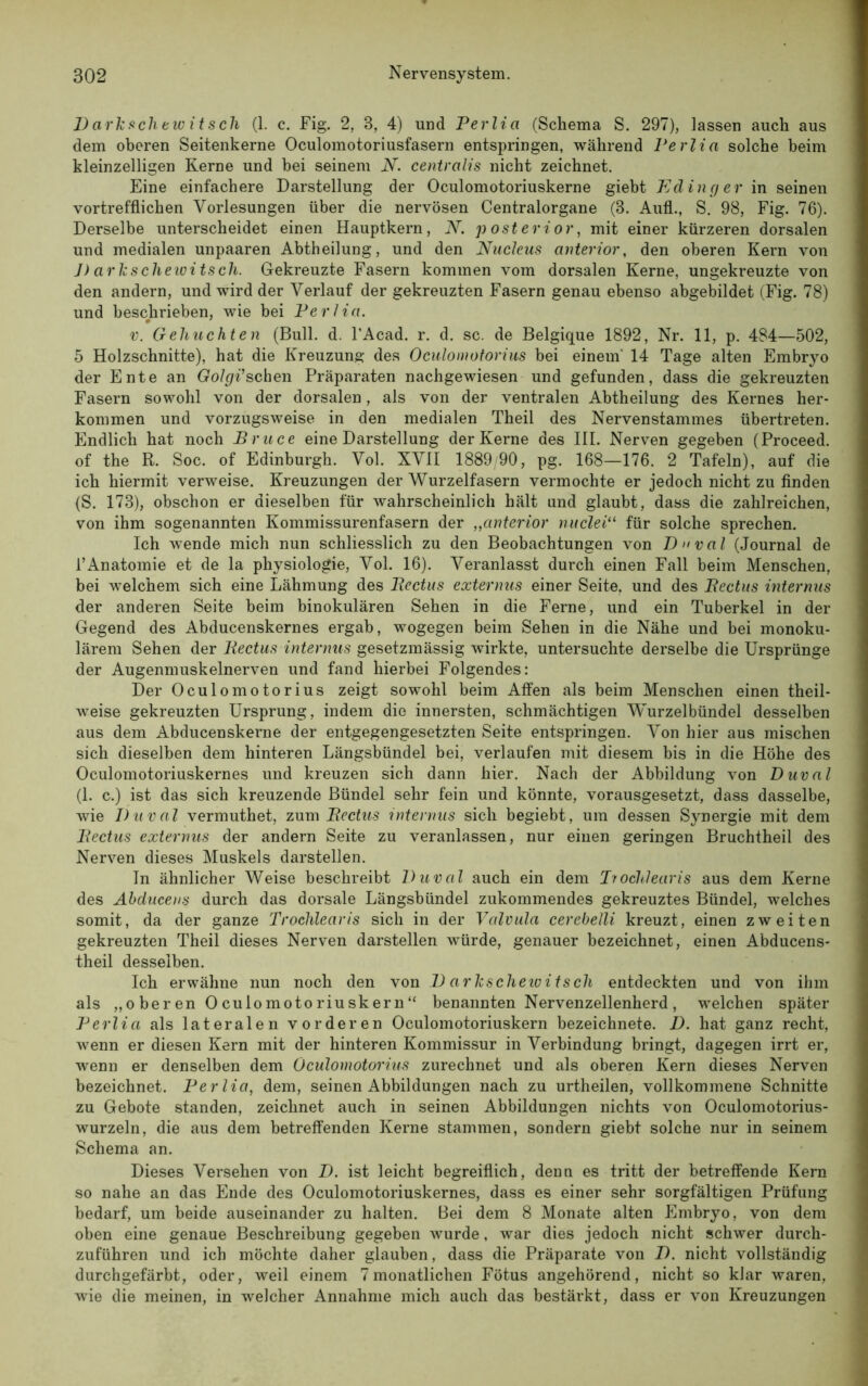 D arkscliewitsch (1. c. Fig. 2, 3, 4) und Perlia (Schema S. 297), lassen auch aus dem oberen Seitenkerne Oculomotoriusfasern entspringen, während Perlia solche beim kleinzelligen Kerne und bei seinem N. centralis nicht zeichnet. Eine einfachere Darstellung der Oculomotoriuskerne giebt Ed ing er in seinen vortrefflichen Vorlesungen über die nervösen Centralorgane (8. Aufl., S. 98, Fig. 76). Derselbe unterscheidet einen Hauptkern, N. posterior, mit einer kürzeren dorsalen und medialen unpaaren Abtheilung, und den Nucleus anterior, den oberen Kern von J) arkscliewitsch. Gekreuzte Fasern kommen vom dorsalen Kerne, ungekreuzte von den andern, und wird der Verlauf der gekreuzten Fasern genau ebenso abgebildet (Fig. 78) und beschrieben, wie bei Perlia. v. Geliuchten (Bull. d. l’Acad. r. d. sc. de Belgique 1892, Nr. 11, p. 484—502, 5 Holzschnitte), hat die Kreuzung des Oculomotorius bei einem' 14 Tage alten Embryo der Ente an Golgi’sehen Präparaten nachgewiesen und gefunden, dass die gekreuzten Fasern sowohl von der dorsalen, als von der ventralen Abtheilung des Kernes her- kommen und vorzugsweise in den medialen Theil des Nervenstammes übertreten. Endlich hat noch Bruce eine Darstellung der Kerne des III. Nerven gegeben (Proceed. of the R. Soc. of Edinburgh. Vol. XVII 1889/90, pg. 168—176. 2 Tafeln), auf die ich hiermit verweise. Kreuzungen der Wurzelfasern vermochte er jedoch nicht zu finden (S. 173), obschon er dieselben für wahrscheinlich hält und glaubt, dass die zahlreichen, von ihm sogenannten Kommissurenfasern der „anterior nuclei“ für solche sprechen. Ich wende mich nun schliesslich zu den Beobachtungen von Duval (Journal de 1’Anatomie et de la physiologie, Vol. 16). Veranlasst durch einen Fall beim Menschen, bei welchem sich eine Lähmung des Bectus externus einer Seite, und des Bectus internus der anderen Seite beim binokulären Sehen in die Ferne, und ein Tuberkel in der Gegend des Abducenskernes ergab, wogegen beim Sehen in die Nähe und bei monoku- larem Sehen der Bectus internus gesetzmässig wirkte, untersuchte derselbe die Ursprünge der Augenmuskelnerven und fand hierbei Folgendes: Der Oculomotorius zeigt sowohl beim Affen als beim Menschen einen theil- weise gekreuzten Ursprung, indem die innersten, schmächtigen Wurzelbündel desselben aus dem Abducenskerne der entgegengesetzten Seite entspringen. Von hier aus mischen sich dieselben dem hinteren Längsbündel bei, verlaufen mit diesem bis in die Höhe des Oculomotoriuskernes und kreuzen sich dann hier. Nach der Abbildung von Duval (1. c.) ist das sich kreuzende Bündel sehr fein und könnte, vorausgesetzt, dass dasselbe, wie Duval vermuthet, zum Bectus internus sich begiebt, um dessen Synergie mit dem Bectus externus der andern Seite zu veranlassen, nur einen geringen Bruchtheil des Nerven dieses Muskels darstellen. In ähnlicher Weise beschreibt Duval auch ein dem Trochlearis aus dem Kerne des Abducens durch das dorsale Längsbündel zukommendes gekreuztes Bündel, welches somit, da der ganze Trochlearis sich in der Valvula cerebelli kreuzt, einen zweiten gekreuzten Theil dieses Nerven darstellen -würde, genauer bezeichnet, einen Abducens- theil desselben. Ich erwähne nun noch den von D arlcscheioitsch entdeckten und von ihm als „o beren Oculomotoriuskern“ benannten Nervenzellenherd, welchen später Perlia als lateralen vorderen Oculomotoriuskern bezeichnete. D. hat ganz recht, wenn er diesen Kern mit der hinteren Kommissur in Verbindung bringt, dagegen irrt er, wenn er denselben dem Oculomotorius zurechnet und als oberen Kern dieses Nerven bezeichnet. Perlia, dem, seinen Abbildungen nach zu urtheilen, vollkommene Schnitte zu Gebote standen, zeichnet auch in seinen Abbildungen nichts von Oculomotorius- wurzeln, die aus dem betreffenden Kerne stammen, sondern giebt solche nur in seinem Schema an. Dieses Versehen von Z). ist leicht begreiflich, denn es tritt der betreffende Kern so nahe an das Ende des Oculomotoriuskernes, dass es einer sehr sorgfältigen Prüfung bedarf, um beide auseinander zu halten. Bei dem 8 Monate alten Embryo, von dem oben eine genaue Beschreibung gegeben wurde, war dies jedoch nicht schwer durch- zuführen und ich möchte daher glauben, dass die Präparate von D. nicht vollständig durchgefärbt, oder, weil einem 7monatlichen Fötus angehörend, nicht so klar waren, wie die meinen, in welcher Annahme mich auch das bestärkt, dass er von Kreuzungen