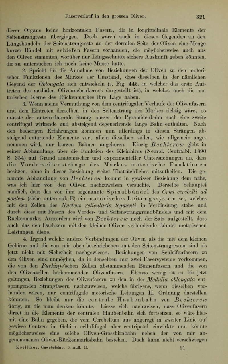 dieser Organe keine horizontalen Fasern, die in longitudinale Elemente der Seitenstrangreste übergingen. Doch waren auch in diesen Gegenden an den Längsbündeln der Seitenstrangreste an der dorsalen Seite der Oliven eine Menge kurzer Bündel mit schiefen Fasern vorhanden, die möglicherweise auch aus den Oliven stammten, worüber nur Längsschnitte sichere Auskunft geben könnten, die zu untersuchen ich noch keine Müsse hatte. 2. Spricht für die Annahme von Beziehungen der Oliven zu den motori- schen Funktionen des Markes der Umstand, dass dieselben in der nämlichen Gegend der Oblongata sich entwickeln (s. Fig. 445, in welcher das erste Auf- treten des medialen Olivennebenkernes dargestellt ist), in welcher auch die mo- torischen Kerne des Rückenmarkes ihre Lage haben. 3. Wenn meine Vermuthung von dem centrifugalen Verlaufe der Olivenfasern und dem Eintreten derselben in den Seitenstrang des Markes richtig wäre, so müsste der antero - laterale Strang ausser der Pyramidenbahn noch eine zweite centrifugal wirkende und absteigend degenerirende lange Bahn enthalten. Nach den bisherigen Erfahrungen kommen nun allerdings in diesen Strängen ab- steigend entartende Elemente vor, allein dieselben sollen, wie allgemein ange- nommen wird, nur kurzen Bahnen angehören. Einzig Bechterew giebt in seiner Abhandlung über die Funktion des Kleinhirns (Neurol. Centralbl. 1890 S. 354) auf Grund anatomischer und experimenteller Untersuchungen an, dass die Vorderseiten stränge des Markes motorische Funktionen besitzen, ohne in dieser Beziehung weiter Thatsächliches mitzutheilen. Die ge- nannte Abhandlung von Beeilter ew kommt in gewisser Beziehung dem nahe, was ich hier von den Oliven nachzuweisen versuchte. Derselbe behauptet nämlich, dass das von ihm sogenannte Spinalbündel des Grus cerebelli ad pontem (siehe unten sub E) ein motorisches Leitungssystem sei, welches mit den Zellen des Nucleus reticularis tegmenti in Verbindung stehe und durch diese mit Fasern des Vorder- und Seitenstranggrundbündels und mit dem Rückenmarke. Ausserdem wird von Bechterew noch der Satz aufgestellt, dass auch das den Dachkern mit den kleinen Oliven verbindende Bündel motorischen Leistungen diene. 4. Irgend welche andere Verbindungen der Oliven als die mit dem kleinen Gehirne und die von mir oben beschriebenen mit den Seitenstrangresten sind bis jetzt nicht mit Sicherheit nachgewiesen. Beziehungen von Schleifenfasern zu den Oliven sind unmöglich, da in denselben nur zwei Fasersysteme Vorkommen, die von den PurJänje’sehen Zellen abstammenden Binnenfasern und die von den Olivenzellen herkommenden Olivenfasern. Ebenso wenig ist es bis jetzt gelungen, Beziehungen der Olivenfasern zu den in der Medulla oblongata ent- springenden Strangfasern nachzuweisen, welche übrigens, wenn dieselben vor- handen wären, nur centrifugale motorische Leitungen II. Ordnung darstellen könnten. So bleibt nur die centrale Haubenbahn von B echter ew übrig, an die man denken könnte. Liesse sich nach weisen, dass Olivenfasern direct in die Elemente der centralen Haubenbahn sich fortsetzen, so wäre hier- mit eine Bahn gegeben, die vom Cerebellum aus angeregt in zweiter Linie auf gewisse Centren im Gehirn cellulifugal aber centripetal einwirkte und könnte möglicherweisse eine solche Oliven-Grosshirnbahn neben der von mir an- genommenen Oliven-Rückenmarksbahn bestehen. Doch kann nicht verschwiegen Koelliker, Gewebelehre. 6. Anfl. II. 21