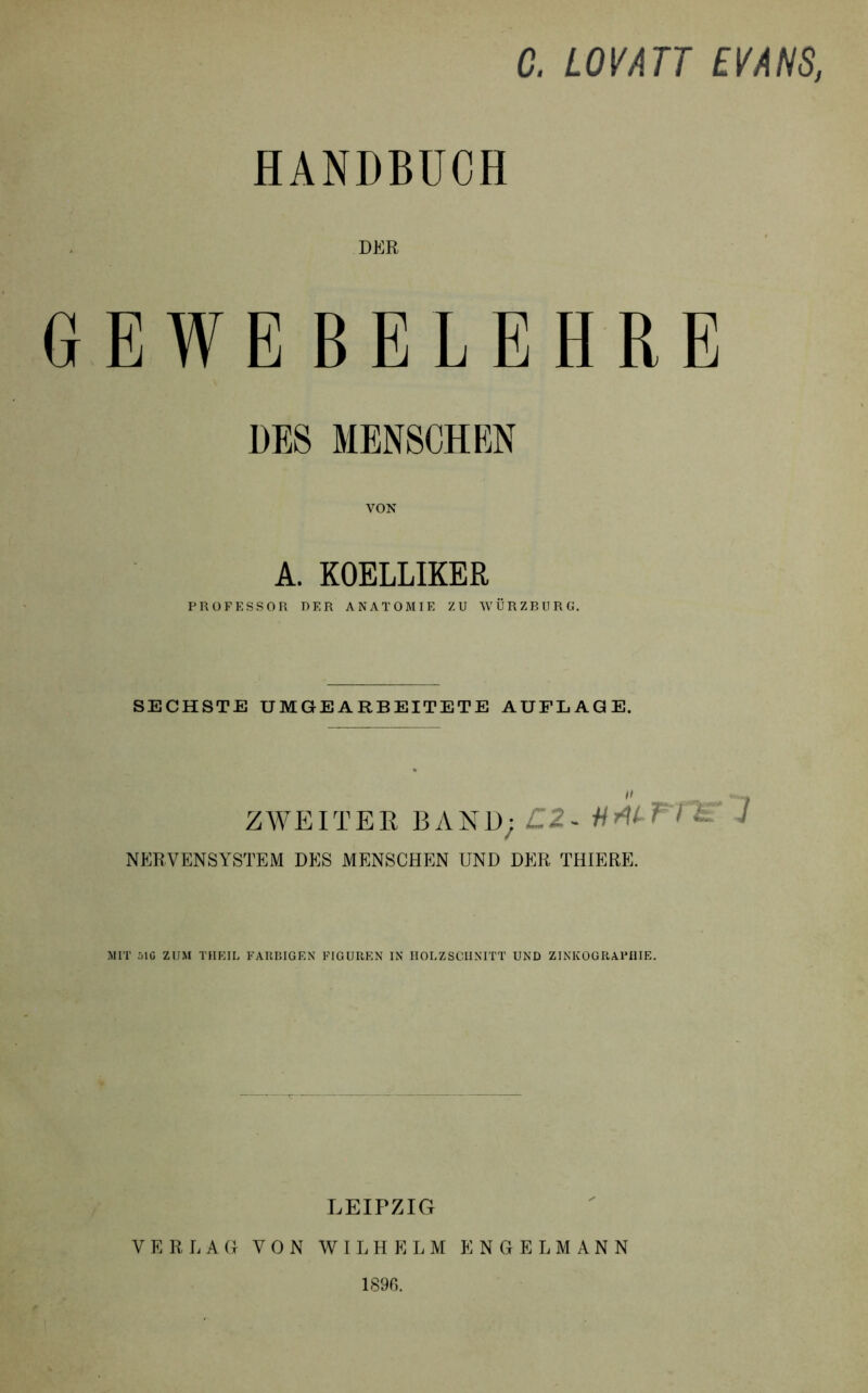 C. LOVATT EVANS, HANDBUCH DER GEWEBELEHRE DES MENSCHEN VON A. KOELLIKER PROFESSOR DER ANATOMIE ZU WÜRZBURG. SECHSTE UMGEARBEITETE AUFLAGE. ** , ZWEITER B A N D; £2 - W ^ ^ NERVENSYSTEM DES MENSCHEN UND DER THIERE. MIT 51G ZUM THEIL FARBIGEN FIGUREN IN HOLZSCHNITT UND ZINKOGRAPHIE. LEIPZIG VERLAG VON WILHELM ENGELMANN 189G.