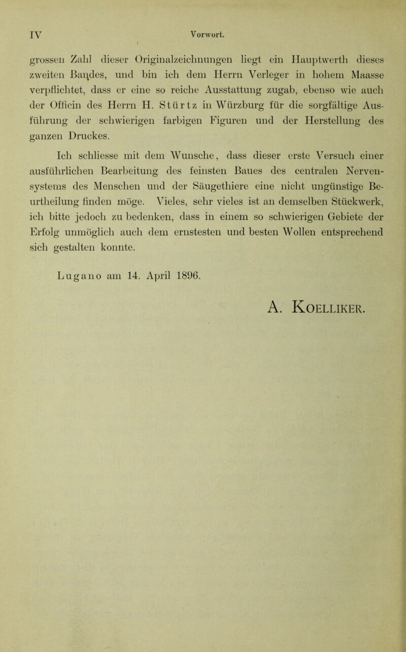 grossen Zahl dieser Origiiuilzeichnimgen liegt ein Hanptvvertli dieses zweiten Bandes, und bin ich dem Herrn Verleger in hohem Maasse verpflichtet, dass er eine so reiche Ausstattung zugab, ebenso wie auch der Ofhcin des Herrn H. Stürtz in Würzburg für die sorgfältige Aus- führung der schwierigen farbigen Figuren und der Herstellung des ganzen Druckes. Ich schliesse mit dem Wunsche, dass dieser erste Versuch einer ausführlichen Bearbeitung des feinsten Baues des centralen Nerven- systems des Menschen und der Säugethiere eine niclit ungünstige Be- urtheilung finden möge. Vieles, sehr vieles ist an demselben Stückwerk, ich bitte jedoch zu bedenken, dass in einem so schwierigen Gebiete der Erfolg unmöglich auch dem ernstesten und besten Wollen entsprechend sich gestalten konnte. Lugano am 14. April 1896. A. Koelliker.