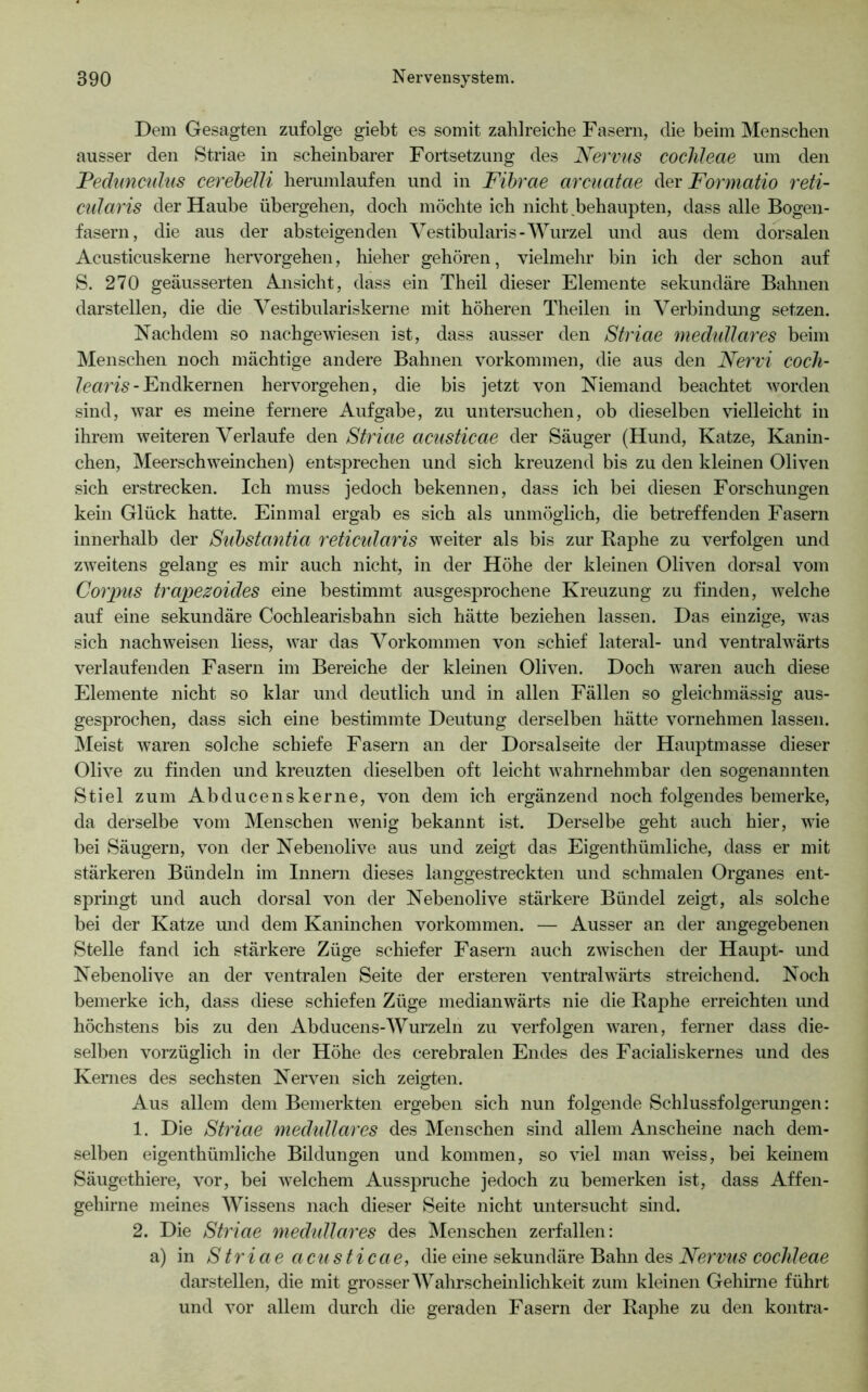 Dem Gesagten zufolge giebt es somit zahlreiche Fasern, die beim Menschen ausser den Striae in scheinbarer Fortsetzung des Nervus cochleae um den Peduncnhis cerehelli herumlaufen und in Fibrae arcuatae der Formatio reti- cularis der Haube übergehen, doch möchte ich nicht,behaupten, dass alle Bogen- fasern, die aus der absteigenden Yestibularis-Wurzel und aus dem dorsalen Acusticuskerne hervorgehen, hieher gehören, vielmehr bin ich der schon auf S. 270 geäusserten Ansicht, dass ein Theil dieser Elemente sekundäre Bahnen darstellen, die die Yestibulariskerne mit höheren Theilen in Yerbindmig setzen. Nachdem so nachgewiesen ist, dass ausser den Striae medulläres beim Menschen noch mächtige andere Bahnen Vorkommen, die aus den Nervi cocli- - Endkernen hervorgehen, die bis jetzt von Niemand beachtet worden sind, war es meine fernere Aufgabe, zu untersuchen, ob dieselben vielleicht in ihrem weiteren Yerlaufe den Striae acusticae der Säuger (Hund, Katze, Kanin- chen, Meerschweinchen) entsprechen und sich kreuzend bis zu den kleinen Oliven sich erstrecken. Ich muss jedoch bekennen, dass ich bei diesen Forschungen kein Glück hatte. Einmal ergab es sich als unmöglich, die betreffenden Fasern innerhalb der Substantia reticidaris weiter als bis zur Raphe zu verfolgen und zweitens gelang es mir auch nicht, in der Höhe der kleinen Oliven dorsal vom Corpus trapezoides eine bestimmt ausgesprochene Kreuzung zu finden, welche auf eine sekundäre Cochlearisbahn sich hätte beziehen lassen. Das einzige, was sich nach weisen liess, war das Yorkommen von schief lateral- und ventralwärts verlaufenden Fasern im Bereiche der kleinen Oliven. Doch waren auch diese Elemente nicht so klar und deutlich und in allen Fällen so gleichmässig aus- gesprochen, dass sich eine bestimmte Deutung derselben hätte vornehmen lassen. ]\Ieist waren solche schiefe Fasern an der Dorsalseite der Hauptmasse dieser Olive zu finden und kreuzten dieselben oft leicht wahrnehmbar den sogenannten Stiel zum Abducenskerne, von dem ich ergänzend noch folgendes bemerke, da derselbe vom Menschen wenig bekannt ist. Derselbe geht auch hier, wie bei Säugern, von der Nebenolive aus und zeigt das Eigenthümliche, dass er mit stärkeren Bündeln im Innern dieses langgestreckten und schmalen Organes ent- springt und auch dorsal von der Nebenolive stärkere Bündel zeigt, als solche bei der Katze und dem Kaninchen Vorkommen. — Ausser an der angegebenen Stelle fand ich stärkere Züge schiefer Fasern auch zwischen der Haupt- und Nebenolive an der ventralen Seite der ersteren ventralwärts streichend. Noch bemerke ich, dass diese schiefen Züge medianwärts nie die Raphe erreichten und höchstens bis zu den Abducens-Wurzeln zu verfolgen waren, ferner dass die- selben vorzüglich in der Höhe des cerebralen Endes des Facialiskernes und des Kernes des sechsten Nerven sich zeigten. Aus allem dem Bemerkten ergeben sich nun folgende Schlussfolgerungen: 1. Die Striae medulläres des Menschen sind allem Anscheine nach dem- selben eigenthümliche Bildungen und kommen, so viel man weiss, bei keinem Säugethiere, vor, bei welchem Ausspruche jedoch zu bemerken ist, dass Affen- gehirne meines Wissens nach dieser Seite nicht untersucht sind. 2. Die Striae mechdlares des Menschen zerfallen: a) in Striae acusticae, die eine sekundäre Bahn des darstellen, die mit grosser AYahrschemlichkeit zum kleinen Gehirne führt und vor allem durch die geraden Fasern der Raphe zu den kontra-