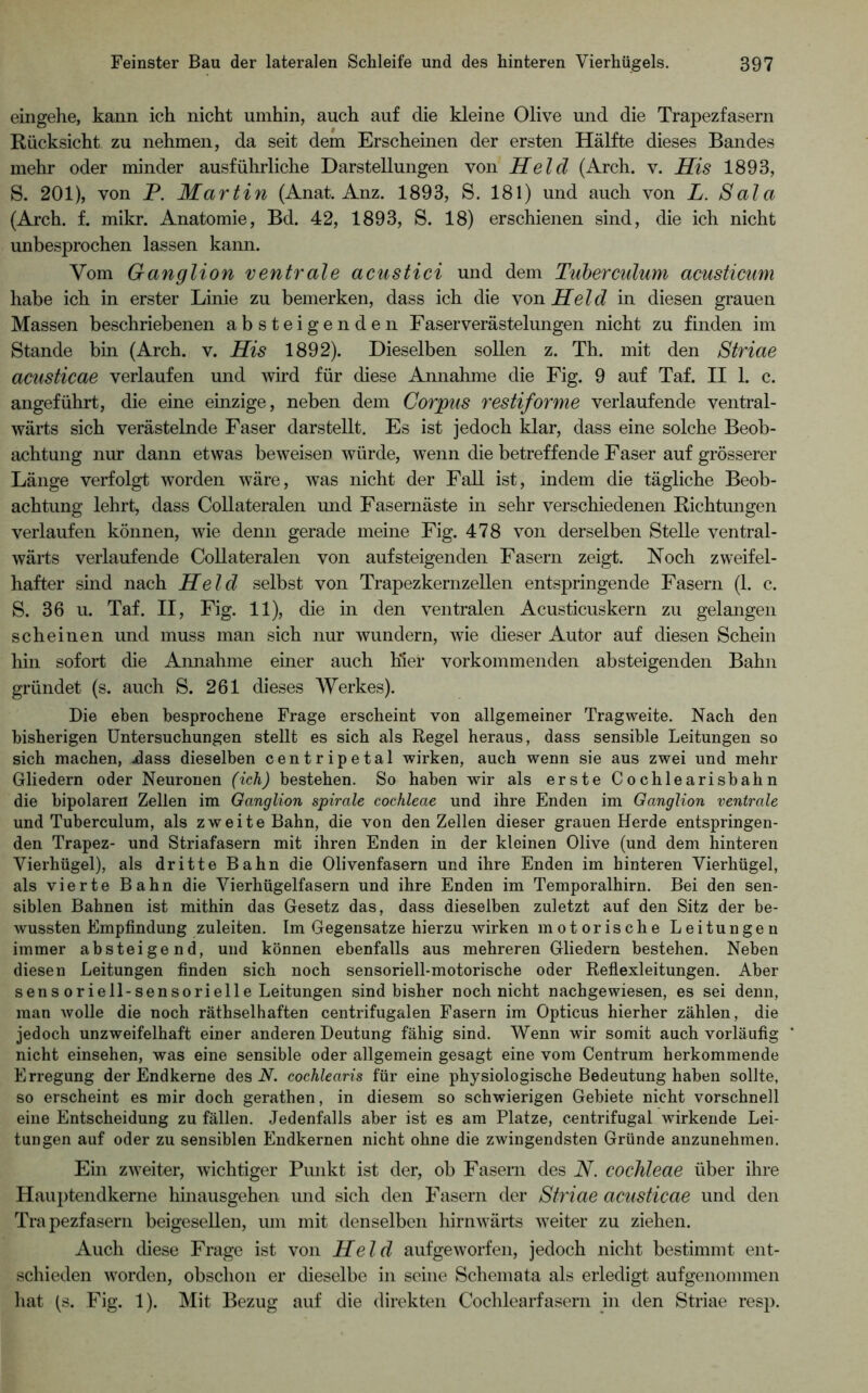 eingehe, kann ich nicht umhin, auch auf die kleine Olive und die Trapezfasern Rücksicht zu nehmen, da seit dem Erscheinen der ersten Hälfte dieses Bandes mehr oder minder ausführliche Darstellungen von Held (Arch. v. His 1893, S. 201), von P. Martin (Anat. Anz. 1893, S. 181) und auch von L. Sala (Arch. f. mikr. Anatomie, Bd. 42, 1893, S. 18) erschienen sind, die ich nicht unbesprochen lassen kami. Vom Ganglion ventrale acustici und dem Tuberculum acusticum habe ich in erster Linie zu bemerken, dass ich die \onHeld in diesen grauen Massen beschriebenen absteigenden Faserverästelungen nicht zu finden im Stande bin (Arch. v. His 1892). Dieselben sollen z. Th. mit den Striae acusticae verlaufen und wird für diese Annahme die Fig. 9 auf Taf. II 1. c. angeführt, die eine einzige, neben dem Corpus restiforme verlaufende ventral- wärts sich verästelnde Faser darstellt. Es ist jedoch klar, dass eine solche Beob- achtung nur dann etwas beweisen würde, wenn die betreffende Faser auf grösserer Länge verfolgt worden wäre, was nicht der Fall ist, indem die tägliche Beob- achtung lehrt, dass Collateralen und Fasernäste in sehr verschiedenen Richtungen verlaufen können, wie denn gerade meine Fig. 478 von derselben Stelle ventral- wärts verlaufende Collateralen von aufsteigenden Fasern zeigt. Noch zweifel- hafter sind nach Held selbst von Trapezkernzellen entspringende Fasern (1. c. S. 36 u. Taf. II, Fig. 11), die in den ventralen Acusticuskern zu gelangen scheinen und muss man sich nur wundern, wie dieser Autor auf diesen Schein hin sofort die Annahme einer auch hier vorkommenden absteigenden Bahn gründet (s. auch S. 261 dieses Werkes). Die eben besprochene Frage erscheint von allgemeiner Tragweite. Nach den bisherigen Untersuchungen stellt es sich als Regel heraus, dass sensible Leitungen so sich machen, jdass dieselben centripetal wirken, auch wenn sie aus zwei und mehr Gliedern oder Neuronen (ich) bestehen. So haben wir als erste Cochlearisbahn die bipolaren Zellen im Ganglion spirale cochleae und ihre Enden im Ganglion ventrale und Tuberculum, als zweite Bahn, die von den Zellen dieser grauen Herde entspringen- den Trapez- und Striafasern mit ihren Enden in der kleinen Olive (und dem hinteren Vierhügel), als dritte Bahn die Olivenfasern und ihre Enden im hinteren Vierhügel, als vierte Bahn die Vierhügelfasern und ihre Enden im Temporalhirn. Bei den sen- siblen Bahnen ist mithin das Gesetz das, dass dieselben zuletzt auf den Sitz der be- wussten Empfindung zuleiten. Im Gegensätze hierzu wirken motorische Leitungen immer absteigend, und können ebenfalls aus mehreren Gliedern bestehen. Neben diesen Leitungen finden sich noch sensoriell-motorische oder Refiexleitungen. Aber sens oriell-sensorielle Leitungen sind bisher noch nicht nachgewiesen, es sei denn, man Avolle die noch räthselhaften centrifugalen Fasern im Opticus hierher zählen, die jedoch unzweifelhaft einer anderen Deutung fähig sind. Wenn wir somit auch vorläufig nicht einsehen, was eine sensible oder allgemein gesagt eine vom Centrum herkommende Erregung der Endkerne des N. cochlearis für eine physiologische Bedeutung haben sollte, so erscheint es mir doch gerathen, in diesem so schwierigen Gebiete nicht vorschnell eine Entscheidung zu fällen. Jedenfalls aber ist es am Platze, centrifugal wirkende Lei- tungen auf oder zu sensiblen Endkernen nicht ohne die zwingendsten Gründe anzunehmen. Ein zweiter, wichtiger Punkt ist der, ob Fasern des N. cochleae über ihre Hauptendkerne hinausgehen und sich den Fasern der Striae acusticae und den Trapezfasern beigesellen, um mit denselben hirnwärts weiter zu ziehen. Auch chese Frage ist von Held aufgeworfen, jedoch nicht bestimmt ent- schieden worden, obschon er dieselbe in seine Schemata als erledigt aufgenommen liat (s. Fig. 1). Mit Bezug auf die direkten Cochlearfasern in den Striae resp.