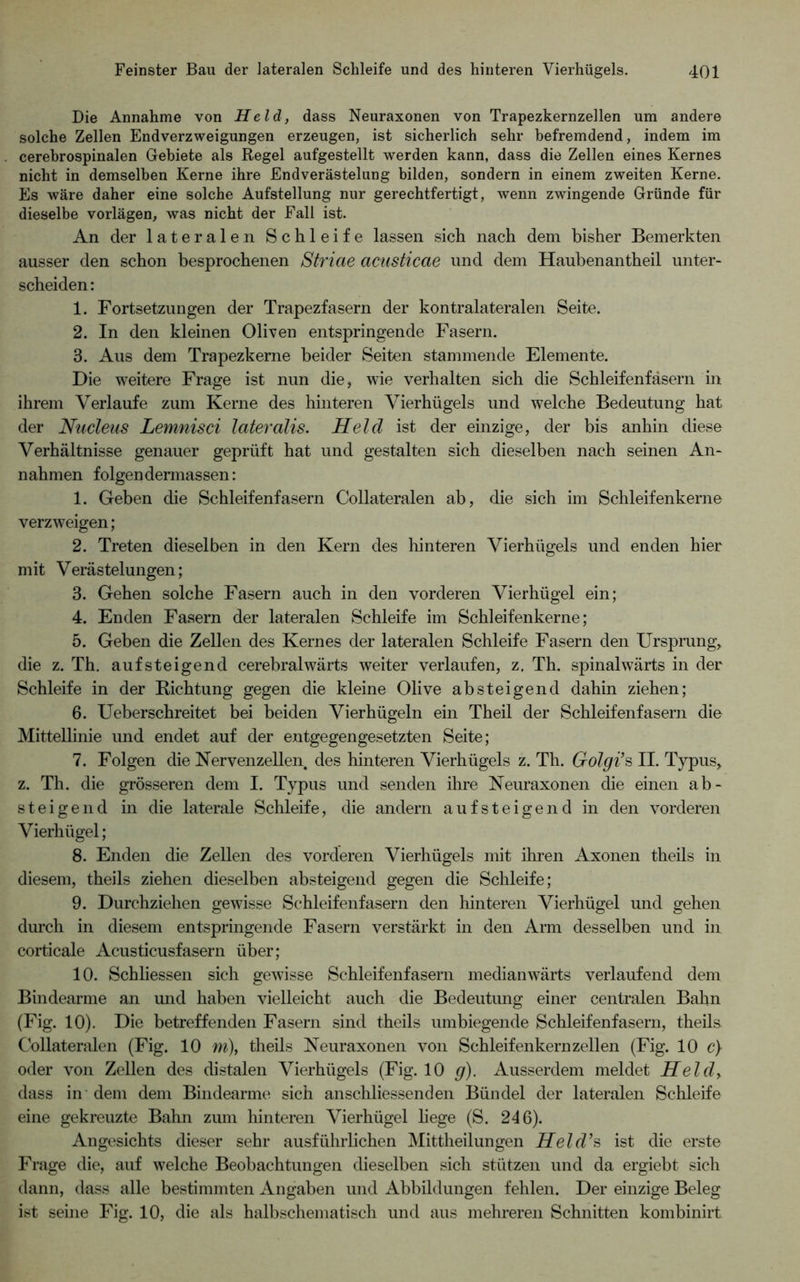 Die Annahme von Held, dass Neuraxonen von Trapezkernzellen um andere solche Zellen Endverzweigungen erzeugen, ist sicherlich sehr befremdend, indem im cerebrospinalen Gebiete als Regel aufgestellt werden kann, dass die Zellen eines Kernes nicht in demselben Kerne ihre Endverästelung bilden, sondern in einem zweiten Kerne. Es wäre daher eine solche Aufstellung nur gerechtfertigt, wenn zwingende Gründe für dieselbe vorlägen, was nicht der Fall ist. An der lateralen Schleife lassen sich nach dem bisher Bemerkten ausser den schon besprochenen Striae acusticae und dem Haubenantheil unter- scheiden: 1. Fortsetzungen der Trapezfasern der kontralateralen Seite. 2. In den kleinen Oliven entspringende Fasern. 3. Aus dem Trapezkerne beider Seiten stammende Elemente. Die weitere Frage ist nun die, wie verhalten sich die Schleifenfäserii in ihrem Verlaufe zum Kerne des hinteren Vierhügels und welche Bedeutung hat der Nucleus Lemnisci lateralis. Held ist der einzige, der bis anhin diese Verhältnisse genauer geprüft hat und gestalten sich dieselben nach seinen An- nahmen folgen dermassen: 1. Geben die Schleifen fasern Collateralen ab, die sich im Schleifenkerne verzweigen; 2. Treten dieselben in den Kern des hinteren Vierhügels und enden hier mit Verästelungen; 3. Gehen solche Fasern auch in den vorderen Vierhügel ein; 4. Enden Fasern der lateralen Schleife im Schleifenkerne; 5. Geben die Zellen des Kernes der lateralen Schleife Fasern den Ursprung, die z. Th. aufsteigend cerebralwärts weiter verlaufen, z. Th. spinalwärts in der Schleife in der Richtung gegen die kleine Olive absteigend dahin ziehen; 6. Ueberschreitet bei beiden Vierhügeln ein Theil der Schleifenfasern die Mittellinie und endet auf der entgegengesetzten Seite; 7. Folgen die Nervenzellen des hinteren Vierhügels z. Th. Golgi’s II. Typus, z. Th. die grösseren dem I. Typus und senden ihre Neuraxonen die einen ab- steigend in die laterale Schleife, die andern auf steigend in den vorderen Vierhügel; 8. Enden die Zellen des vorderen Vierhügels mit ihren Axonen theils in diesem, theils ziehen dieselben absteigend gegen die Schleife; 9. Durchziehen gewisse Schleifeiifasern den hinteren Vierhügel und gehen durch in diesem entspringende Fasern verstärkt in den Arm desselben und in corticale Acusticusfasern über; 10. Schliessen sich gewisse Schleifenfasern median wärts verlaufend dem Bindearme an mid haben vielleicht auch die Bedeutimg einer centralen Bahn (Fig. 10). Die betreffenden Fasern sind theils nmbiegende Schleifenfasern, theils Collateralen (Fig. 10 m), theils Neuraxonen von Schleifenkern zellen (Fig. 10 c) oder von Zellen des distalen Vierhügels (Fig. 10 g). Ausserdem meldet Held, dass in dem dem Bindearme sich anschliessenden Bündel der lateralen Schleife eine gekreuzte Bahn zum hinteren Vierhügel liege (S. 246). Angesichts dieser sehr ausführlichen Mittheilungen Held’s ist die erste Frage die, auf welche Beobachtungen dieselben sich stützen und da ergiebt sich dann, dass alle bestimmten Angaben und Abbildungen fehlen. Der einzige Beleg ist sehie Fig. 10, die als halbschematisch und aus mehreren Schnitten kombinirt