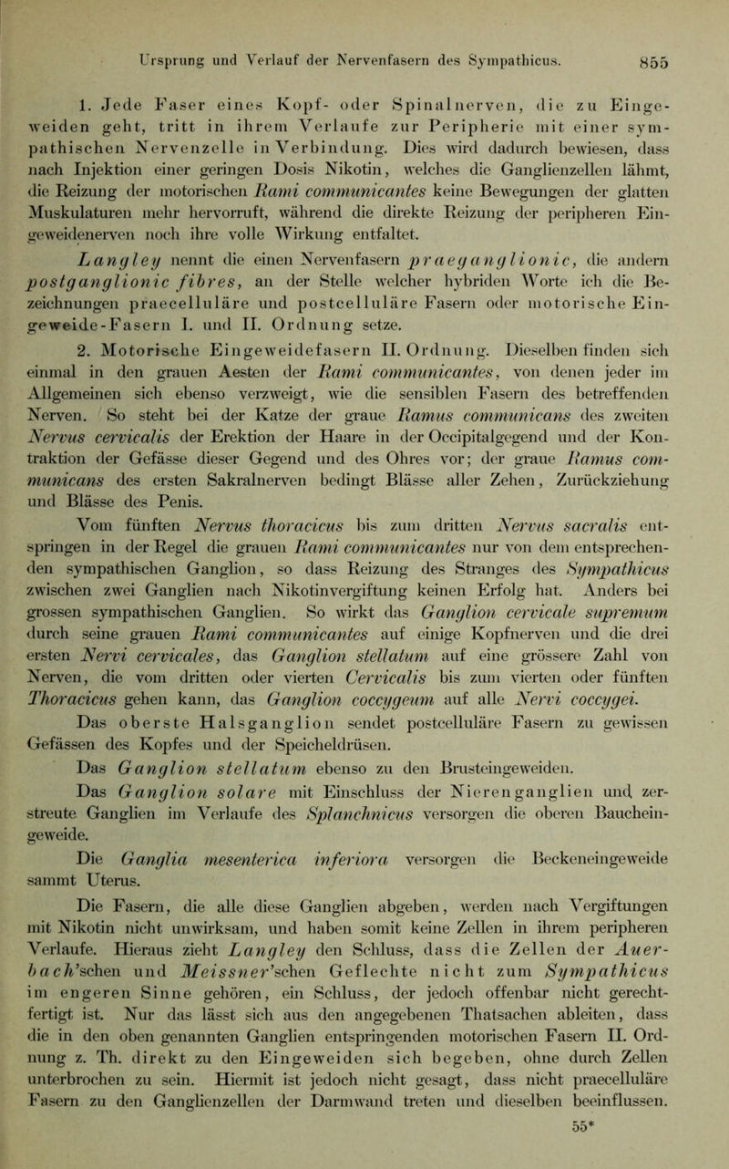 1. Jede Faser eines Kopf- oder Spinalnerven, die zu Einge- weiden geht, tritt in ihrem Verlaufe zur Peripherie mit einer sym- pathischen Nervenzelle in Verbindung. Dies Avird dadurch bewiesen, dass nach Injektion einer geringen Dosis Nikotin, welches die Ganglienzellen lähmt, die Reizung der motorischen Rami communicantes keine Bewegungen der glatten Muskulaturen mehr hervorruft, während die direkte Reizung der peripheren Ein- geweidenerven noch ihre volle Wirkung entfaltet. Lanyley nennt die einen Nervenfasern p r a e y anyl ionic, die andern postyanylionic /ihres, an der Stelle welcher hybriden Worte ich die Be- zeichnungen praecelluläre und postcelluläre Fasern oder motorische Ein- geweide-Fasern I. und II. Ordnung setze. 2. Motorische Eingeweidefasern II. Ordnung. Dieselben finden sich einmal in den grauen Aesten der Rami communicantes, von denen jeder im Allgemeinen sich ebenso verzAveigt, Avie die sensiblen Fasern des betreffenden Nerven. So steht bei der Katze der graue Ramus communicans dos zweiten Nervus cervicdlis der Erektion der Haare in der Occipitalgegend und der Kon- traktion der Gefässe dieser Gegend und des Ohres vor; der graue Ramus com- municans des ersten Sakralnerven bedingt Blässe aller Zehen, Zurückziehung und Blässe des Penis. Vom fünften Nervus thoracicus bis zum dritten Nervus sacralis ent- springen in der Regel die grauen Rami comnmnicantes nur A^on dem entsprechen- den sympathischen Ganglion, so dass Reizung des Stranges des Sympathicus zwischen zwei Ganglien nach Nikotinvergiftung keinen Erfolg hat. Anders bei grossen sympathischen Ganglien. So Avirkt das Ganylion cervicale supremum <lurch seine grauen Rami communicantes auf einige Kopfnerven und die drei ersten Nervi cervicales, das Ganylion stellatum auf eine grössere Zahl von Nerven, die vom dritten oder vierten Cervicalis bis zum vierten oder fünften Thoracicus gehen kann, das Ganylion coccyyeum auf alle Nervi coccyyei. Das oberste Halsganglion sendet postcelluläre Fasern zu geAAÜssen Gefässen des Kopfes und der Speicheldrüsen. Das Ganylion stellatum ebenso zu den Brusteingeweiden. Das Ganylion solare mit Einschluss der Nierenganglien und zer- streute Ganglien im Verlaufe des Splanchnicus versorgen die oberen Bauchein- geAveide. Die Ganylia mesenterica inferiora versorgen die BeckeneingeAveide samrnt Utems. Die Fasern, die alle diese Ganglien abgeben, Averden nach Vergiftungen mit Nikotin nicht unwirksam, und haben somit keine Zellen in ihrem peripheren Verlaufe. Hieraus zieht Lanyley den Schluss, dass die Zellen der Auer- />ac/i’schen und Meissner’^Aiew Geflechte nicht zum Sympatliicus im engeren Sinne gehören, ein Schluss, der jedoch offenbar nicht gerecht- fertigt ist. Nur das lässt sich aus den angegebenen Thatsachen ableiten, dass die in den oben genannten Ganglien entspringenden motorischen Fasern II. Ord- nung z. Th. direkt zu den Ein ge weiden sich begeben, ohne durch Zellen unterbrochen zu sein. Hiermit ist jedoch nicht gesagt, dass nicht praecelluläre Fasern zu den Ganglienzellen der Darm wand treten und dieselben beeinflussen. 55*