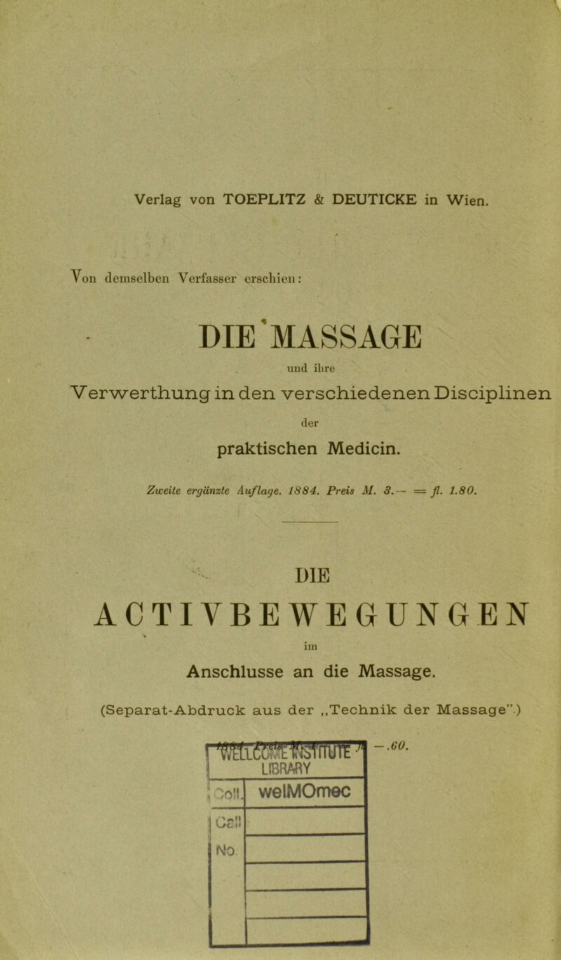 Von demselben Verfasser erschien: DIE MASSAGE und ihre Verwerthung in den verschiedenen Disciplinen der praktischen Medicin. Zweite ergänzte Auflage. 1884. Preis M. 3.— — fi- 1-80. DIE ACTIVBEWEGUNGEN Anschlüsse an die Massage. (Separat-Abdruck aus der „Technik der Massage”.) \ ~-60- L LIBRARY fcoll