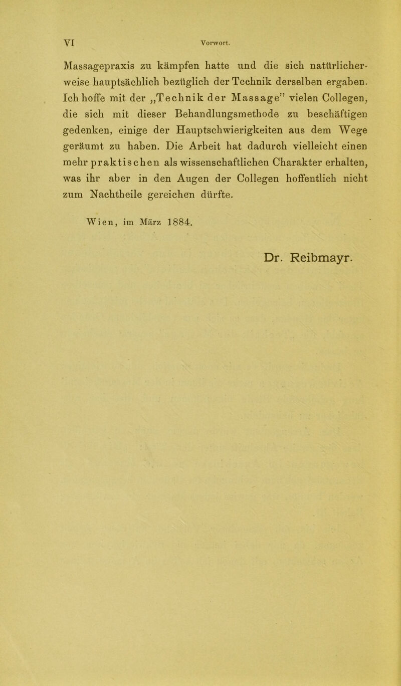 VI Vorwort. Massagepraxis zu kämpfen hatte und die sich natürlicher- weise hauptsächlich bezüglich der Technik derselben ergaben. Ich hoffe mit der „Technik der Massage” vielen Collegen, die sich mit dieser Behandlungsmethode zu beschäftigen gedenken, einige der Hauptschwierigkeiten aus dem Wege geräumt zu haben. Die Arbeit hat dadurch vielleicht einen mehr praktischen als wissenschaftlichen Charakter erhalten, was ihr aber in den Augen der Collegen hoffentlich nicht zum Nachtheile gereichen dürfte. Wien, im März 1884. Dr. Reibmayr.
