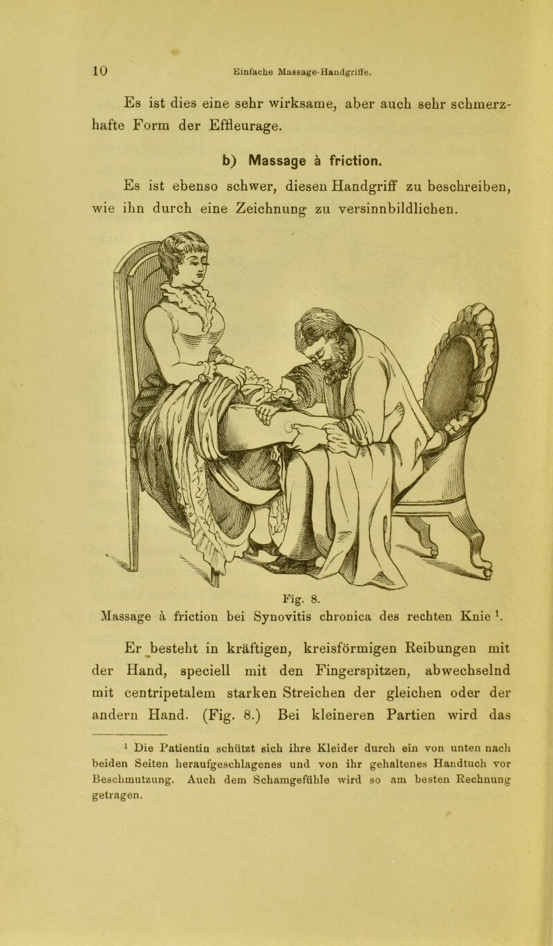 Es ist dies eine sehr wirksame, aber auch sehr schmerz- hafte Form der Effleurage. b) Massage ä friction. Es ist ebenso schwer, diesen Handgriff zu beschreiben, wie ihn durch eine Zeichnung zu versinnbildlichen. Massage ä friction bei Synovitis chronica des rechten Knie b Er besteht in kräftigen, kreisförmigen Reibungen mit der Hand, speciell mit den Fingerspitzen, abwechselnd mit centripetalem starken Streichen der gleichen oder der andern Hand. (Fig. 8.) Bei kleineren Partien wird das 1 Die Patientin schützt sich ihre Kleider durch ein von unten nach beiden Seiten heraufgeschlagenes und von ihr gehaltenes Handtuch vor Beschmutzung. Auch dem Schamgefühle wird so am besten Rechnung getragen.