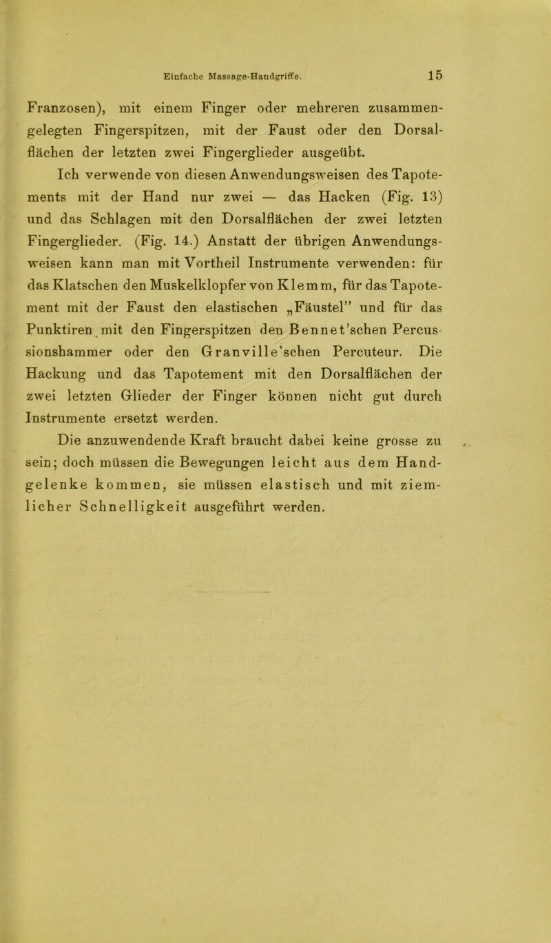 Franzosen), mit einem Finger oder mehreren zusammen- gelegten Fingerspitzen, mit der Faust oder den Dorsal- flächen der letzten zwei Fingerglieder ausgeübt. Ich verwende von diesen Anwendungsweisen des Tapote- ments mit der Hand nur zwei — das Hacken (Fig. 13) und das Schlagen mit den Dorsalflächen der zwei letzten Fingerglieder. (Fig. 14.) Anstatt der übrigen Anwendungs- weisen kann man mit Vortheil Instrumente verwenden: für das Klatschen den Muskelklopfer von Klemm, für das Tapote- ment mit der Faust den elastischen „Fäustel” und für das Punktiren mit den Fingerspitzen den Bennet’schen Percus- sionshammer oder den Granville’schen Percuteur. Die Hackung und das Tapotement mit den Dorsalflächen der zwei letzten Glieder der Finger können nicht gut durch Instrumente ersetzt werden. Die anzuwendende Kraft braucht dabei keine grosse zu sein; doch müssen die Bewegungen leicht aus dem Hand- gelenke kommen, sie müssen elastisch und mit ziem- licher Schnelligkeit ausgeführt werden.