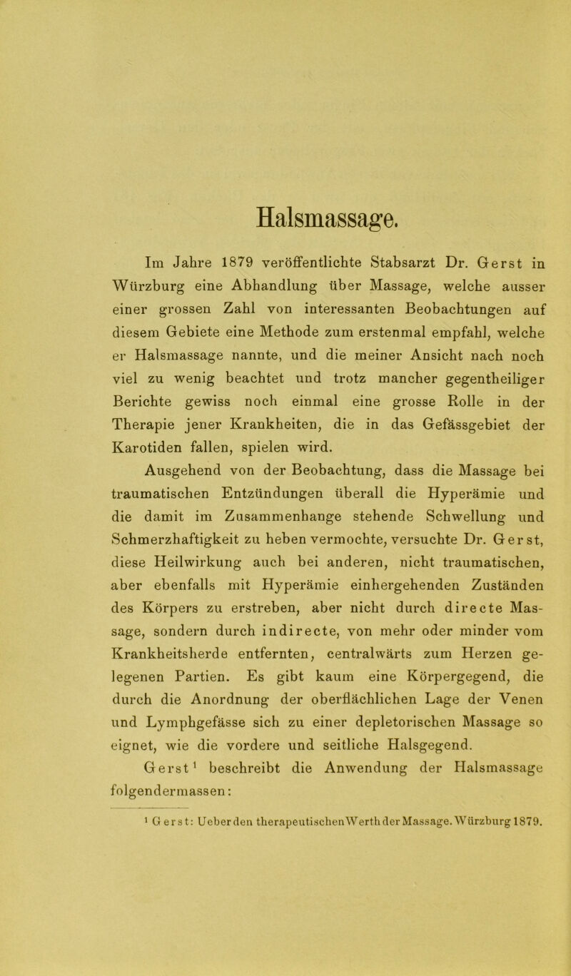 Halsmassage. Im Jahre 1879 veröffentlichte Stabsarzt Dr. Gerst in Würzburg eine Abhandlung über Massage, welche ausser einer grossen Zahl von interessanten Beobachtungen auf diesem Gebiete eine Methode zum erstenmal empfahl, welche er Halsmassage nannte, und die meiner Ansicht nach noch viel zu wenig beachtet und trotz mancher gegentheiliger Berichte gewiss noch einmal eine grosse Rolle in der Therapie jener Krankheiten, die in das Gefässgebiet der Karotiden fallen, spielen wird. Ausgehend von der Beobachtung, dass die Massage bei traumatischen Entzündungen überall die Hyperämie und die damit im Zusammenhänge stehende Schwellung und Schmerzhaftigkeit zu heben vermochte, versuchte Dr. Gerst, diese Heilwirkung auch bei anderen, nicht traumatischen, aber ebenfalls mit Hyperämie einhergehenden Zuständen des Körpers zu erstreben, aber nicht durch directe Mas- sage, sondern durch indirecte, von mehr oder minder vom Krankheitsherde entfernten, centralwärts zum Herzen ge- legenen Partien. Es gibt kaum eine Körpergegend, die durch die Anordnung der oberflächlichen Lage der Venen und Lymphgefässe sich zu einer depletorischen Massage so eignet, wie die vordere und seitliche Halsgegend. Gerst1 beschreibt die Anwendung der Halsmassage folgendermassen: