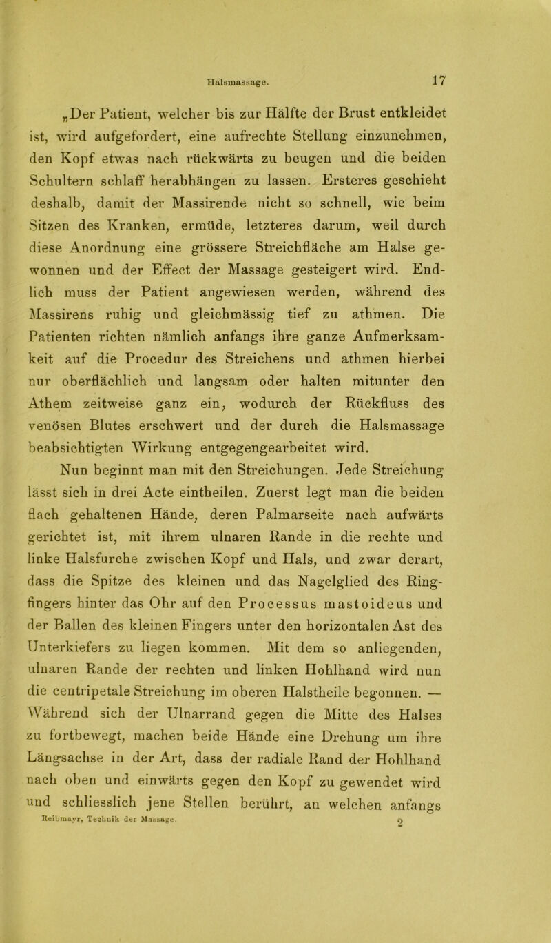 „Der Patient, welcher bis zur Hälfte der Brust entkleidet ist, wird aufgefordert, eine aufrechte Stellung einzunehmen, den Kopf etwas nach rückwärts zu beugen und die beiden Schultern schlaff herabhängen zu lassen. Ersteres geschieht deshalb, damit der Massirende nicht so schnell, wie beim Sitzen des Kranken, ermüde, letzteres darum, weil durch diese Anordnung eine grössere Streichfläche am Halse ge- wonnen und der Effect der Massage gesteigert wird. End- lich muss der Patient angewiesen werden, während des Massirens ruhig und gleichmässig tief zu athmen. Die Patienten richten nämlich anfangs ihre ganze Aufmerksam- keit auf die Procedur des Streichens und athmen hierbei nur oberflächlich und langsam oder halten mitunter den Athem zeitweise ganz ein, wodurch der Rückfluss des venösen Blutes erschwert und der durch die Halsmassage beabsichtigten Wirkung entgegengearbeitet wird. Nun beginnt man mit den Streichungen. Jede Streichung lässt sich in drei Acte eintheilen. Zuerst legt man die beiden flach gehaltenen Hände, deren Palmarseite nach aufwärts gerichtet ist, mit ihrem ulnaren Rande in die rechte und linke Halsfurche zwischen Kopf und Hals, und zwar derart, dass die Spitze des kleinen und das Nagelglied des Ring- fingers hinter das Ohr auf den Processus mastoideus und der Ballen des kleinen Fingers unter den horizontalen Ast des Unterkiefers zu liegen kommen. Mit dem so anliegenden, ulnaren Rande der rechten und linken Hohlhand wird nun die centripetale Streichung im oberen Halstheile begonnen. — Während sich der Ulnarrand gegen die Mitte des Halses zu fortbewegt, machen beide Hände eine Drehung um ihre Längsachse in der Art, dass der radiale Rand der Hohlhand nach oben und einwärts gegen den Kopf zu gewendet wird und schliesslich jene Stellen berührt, an welchen anfangs Reibmayr, Technik der Massage. c>