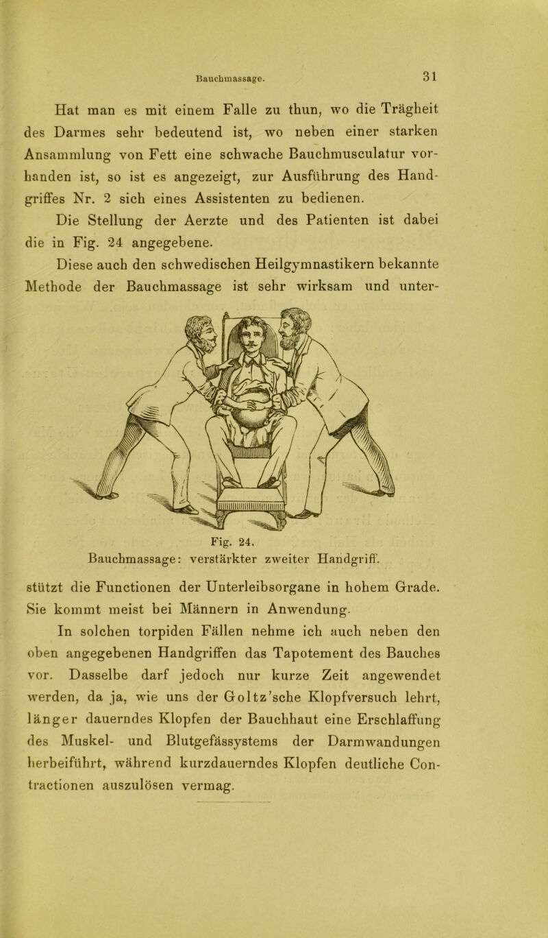 Hat man es mit einem Falle zu thun, wo die Trägheit des Darmes sehr bedeutend ist, wo neben einer starken Ansammlung von Fett eine schwache Bauchmusculatur vor- handen ist, so ist es angezeigt, zur Ausführung des Hand- griffes Nr. 2 sich eines Assistenten zu bedienen. Die Stellung der Aerzte und des Patienten ist dabei die in Fig. 24 angegebene. Diese auch den schwedischen Heilgymnastikern bekannte Methode der Bauchmassage ist sehr wirksam und unter- Bauchmassage: verstärkter zweiter Handgriff. stützt die Functionen der Unterleibsorgane in hohem Grade. Sie kommt meist bei Männern in Anwendung. In solchen torpiden Fällen nehme ich auch neben den oben angegebenen Handgriffen das Tapotement des Bauches vor. Dasselbe darf jedoch nur kurze Zeit angewendet werden, da ja, wie uns der Goltz’sche Klopfversuch lehrt, länger dauerndes Klopfen der Bauchhaut eine Erschlaffung des Muskel- und Blutgefässystems der Darmwandungen herbeiführt, während kurzdauerndes Klopfen deutliche Con- tractionen auszulösen vermag.