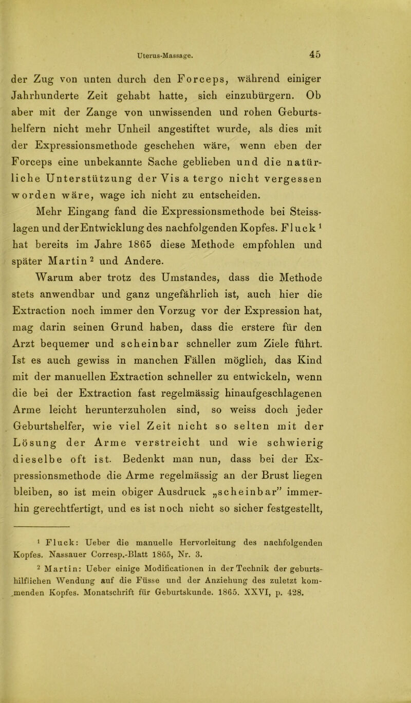 der Zug vod unten durch den Forceps, während einiger Jahrhunderte Zeit gehabt hatte, sich einzubürgern. Ob aber mit der Zange von unwissenden und rohen Geburts- helfern nicht mehr Unheil angestiftet wurde, als dies mit der Expressionsmethode geschehen wäre, wenn eben der Forceps eine unbekannte Sache geblieben und die natür- liche Unterstützung der Vis a tergo nicht vergessen worden wäre, wage ich nicht zu entscheiden. Mehr Eingang fand die Expressionsmethode bei Steiss- lagen und der Entwicklung des nachfolgenden Kopfes. Fluck 1 hat bereits im Jahre 1865 diese Methode empfohlen und später Martin2 und Andere. Warum aber trotz des Umstandes, dass die Methode stets anwendbar und ganz ungefährlich ist, auch hier die Extraction noch immer den Vorzug vor der Expression hat, mag darin seinen Grund haben, dass die erstere für den Arzt bequemer und scheinbar schneller zum Ziele führt. Ist es auch gewiss in manchen Fällen möglich, das Kind mit der manuellen Extraction schneller zu entwickeln, wenn die bei der Extraction fast regelmässig hinaufgeschlagenen Arme leicht herunterzuholen sind, so weiss doch jeder Geburtshelfer, wie viel Zeit nicht so selten mit der Lösung der Arme verstreicht und wie schwierig dieselbe oft ist. Bedenkt man nun, dass bei der Ex- pressionsmethode die Arme regelmässig an der Brust liegen bleiben, so ist mein obiger Ausdruck „scheinbar” immer- hin gerechtfertigt, und es ist noch nicht so sicher festgestellt, 1 Fluck: Ueber die manuelle Hervorleitung des nachfolgenden Kopfes. Nassauer Corresp.-Blatt 1865, Nr. 3. 2 Martin: Ueber einige Modificationen in der Technik der geburts- hilflichen Wendung auf die Füsse und der Anziehung des zuletzt kom- menden Kopfes. Monatschrift für Geburtskunde. 1865. XXVI, p. 428.