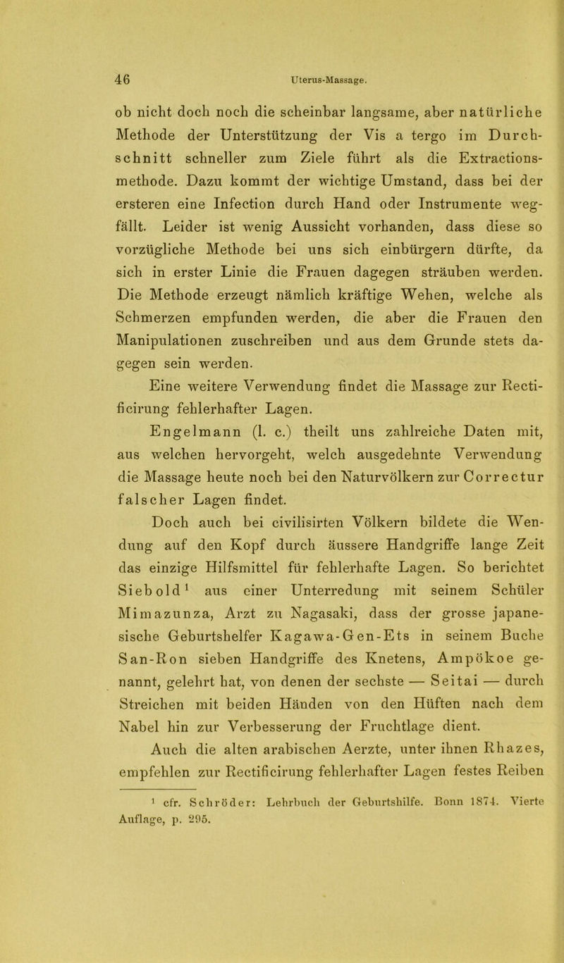 ob nicht doch noch die scheinbar langsame, aber natürliche Methode der Unterstützung der Vis a tergo im Durch- schnitt schneller zum Ziele führt als die Extractions- methode. Dazu kommt der wichtige Umstand, dass bei der ersteren eine Infection durch Hand oder Instrumente weg- fällt. Leider ist wenig Aussicht vorhanden, dass diese so vorzügliche Methode bei uns sich einbürgern dürfte, da sich in erster Linie die Frauen dagegen sträuben werden. Die Methode erzeugt nämlich kräftige Wehen, welche als Schmerzen empfunden werden, die aber die Frauen den Manipulationen zuschreiben und aus dem Grunde stets da- gegen sein werden. Eine weitere Verwendung; findet die Massage zur Recti- O ö ficirung fehlerhafter Lagen. Engel mann (1. c.) theilt uns zahlreiche Daten mit, aus welchen hervorgeht, welch ausgedehnte Verwendung die Massage heute noch bei den Naturvölkern zur Correctur falscher Lagen findet. Doch auch bei civilisirten Völkern bildete die Wen- dung auf den Kopf durch äussere Handgriffe lange Zeit das einzige Hilfsmittel für fehlerhafte Lagen. So berichtet Sieb old1 aus einer Unterredung mit seinem Schüler Mimazunza, Arzt zu Nagasaki, dass der grosse japane- sische Geburtshelfer Kagawa-Gen-Ets in seinem Buche San-Ron sieben Handgriffe des Knetens, Ampökoe ge- nannt, gelehrt hat, von denen der sechste — Seitai — durch Streichen mit beiden Händen von den Hüften nach dem Nabel hin zur Verbesserung der Fruchtlage dient. Auch die alten arabischen Aerzte, unter ihnen Rhazes, empfehlen zur Rectificirung fehlerhafter Lagen festes Reiben 1 cfr. Schröder: Lehrbuch der Geburtshilfe. Bonn 1S74. Vierte Auflage, p. 295.
