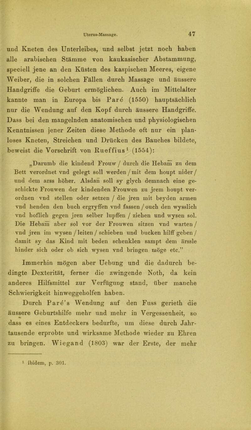 und Kneten des Unterleibes, und selbst jetzt noch haben alle arabischen Stämme von kaukasischer Abstammung, speciell jene an den Küsten des kaspischen Meeres, eigene Weiber, die in solchen Fällen durch Massage und äussere Handgriffe die Geburt ermöglichen. Auch im Mittelalter kannte man in Europa bis Pare (1550) hauptsächlich nur die Wendung auf den Kopf durch äussere Handgriffe. Dass bei den mangelnden anatomischen und physiologischen Kenntnissen jener Zeiten diese Methode oft nur ein plan- loses Kneten, Streichen und Drücken des Bauches bildete, beweist die Vorschrift von Rueffius1 (1554): „Darumb die kindend Frouw / durch die Hebam zu dem Bett verordnet vnd gelegt soll werden / mit dem boupt nider/ und dem arss höher. Alsdah soll sy glych demnach eine ge- schickte Frouwen der kindenden Frouwen zu jrem houpt ver- ordnen vnd stellen oder setzen / die jren mit beyden armen vnd henden den buch ergryffen vnd fassen / oucli den wysslicli vnd höflich gegen jren selber lupffen / ziehen und wysen sol. Die Hebam aber sol vor der Frouwen sitzen vnd warten / vnd jren im wysen /leiten/ schieben und bucken hilff geben/ damit sy das Kind mit beden schenklen sampt dem ärssle hinder sich oder ob sich wysen vnd bringen möge etc.” Immerhin mögen aber Uebung und die dadurch be- dingte Dexterität, ferner die zwingende Noth, da kein anderes Hilfsmittel zur Verfügung stand, über manche Schwierigkeit hinweggeholfen haben. Durch Pare’s Wendung auf den Fuss gerieth die äussere Geburtshilfe mehr und mehr in Vergessenheit, so dass es eines Entdeckers bedurfte, um diese durch Jahr- tausende erprobte und wirksame Methode wieder zu Ehren zu bringen. Wiegand (1803) war der Erste, der mehr 1 ibidem, p. 301.