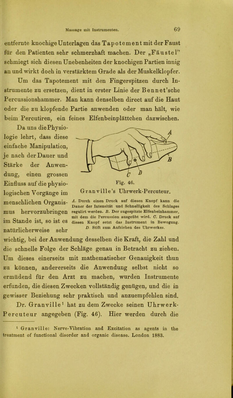 entfernte knochige Unterlagen das Tapotement mit der Faust für den Patienten sehr schmerzhaft machen. Der „Fäustel” schmiegt sich diesen Unebenheiten der knochigen Partien innig an und wirkt doch in verstärktem Grade als der Muskelklopfer. Um das Tapotement mit den Fingerspitzen durch In- strumente zu ersetzen, dient in erster Linie der Bennet’sche Percussionshammer. Man kann denselben direct auf die Haut oder die zu klopfende Partie anwenden oder man hält, wie beim Percutiren, ein feines Elfenbeinplättchen dazwischen. Da uns die Physio- logie lehrt, dass diese einfache Manipulation, je nach der Dauer und Stärke der Anwen- dung, einen grossen Einfluss auf die physio- logischen Vorgänge im Granville’s Uhrwerk-Percuteur. menschlichen Orffanis- ^urc^ einen Druck auf diesen Knopf kann die ® Dauer der Intensität und Schnelligkeit des Schlages mus hervorzubringen regulirt werden. B. Der zugespitzte Elfenbeinhammer, mit dem die Percussion ausgeübt wird. C. Druck auf im Stande ist, SO ist es diesen Knopf setzt das Instrument in Bewegung. ... i. i . i D Stift zum Aufziehen des Uhrwerkes. natürlicherweise sehr wichtig, bei der Anwendung desselben die Kraft, die Zahl und die schnelle Folge der Schläge genau in Betracht zu ziehen. Um dieses einerseits mit mathematischer Genauigkeit thun zu können, andererseits die Anwendung selbst nicht so ermüdend für den Arzt zu machen, wurden Instrumente erfunden, die diesen Zwecken vollständig genügen, und die in gewisser Beziehung sehr praktisch und anzuempfehlen sind. Dr. Granville1 hat zu dem Zwecke seinen Uhrwerk- Percuteur angegeben (Fig. 46). Hier werden durch die 1 Granville: Nerve-Vibration and Excitation as agents in the treatment of functional disorder and organic disease. London 1883.