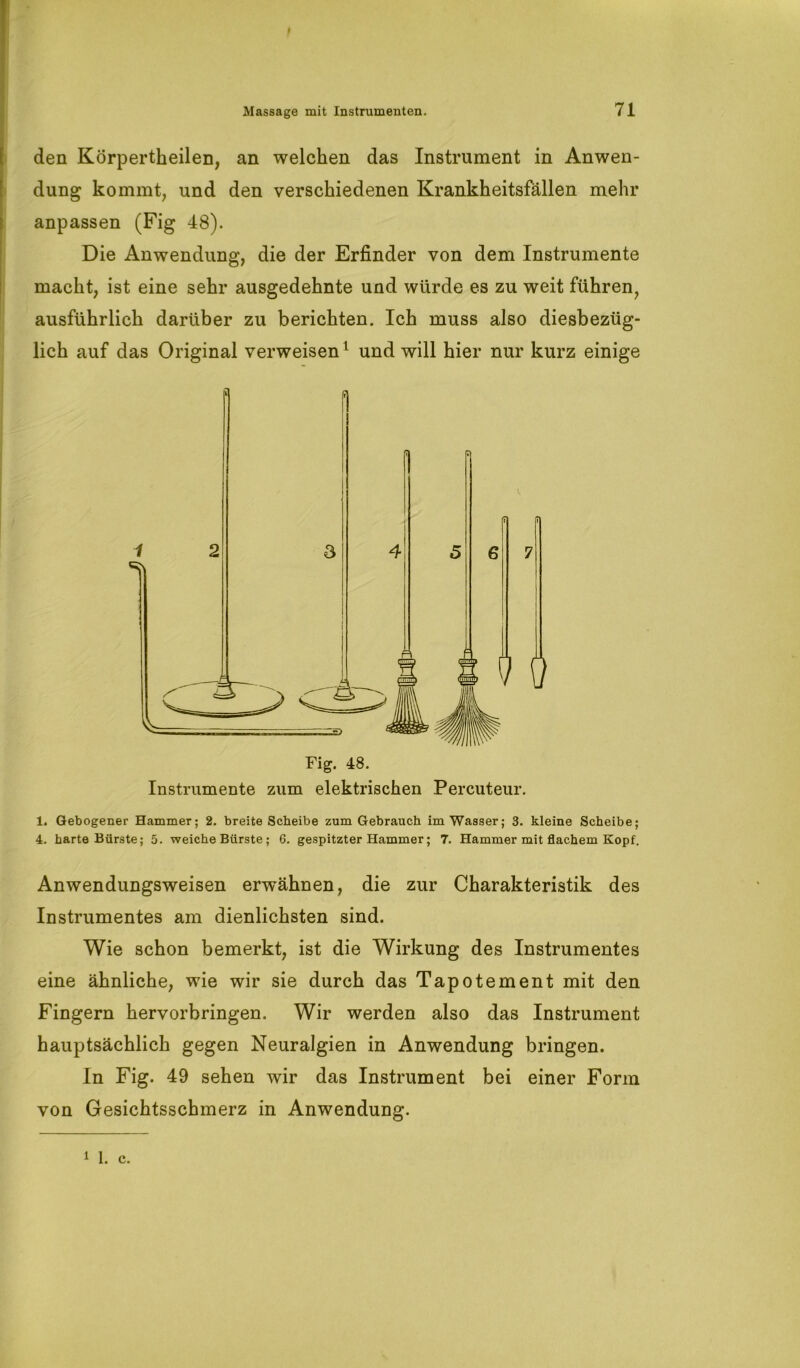 f Massage mit Instrumenten. 71 den Körperteilen, an welchen das Instrument in Anwen- dung kommt, und den verschiedenen Krankheitsfällen mehr anpassen (Fig 48). Die Anwendung, die der Erfinder von dem Instrumente macht, ist eine sehr ausgedehnte und würde es zu weit führen, ausführlich darüber zu berichten. Ich muss also diesbezüg- lich auf das Original verweisen1 und will hier nur kurz einige Fig. 48. Instrumente zum elektrischen .Percuteur. 1. Gebogener Hammer; 2. breite Scheibe zum Gebrauch im Wasser; 3. kleine Scheibe; 4. harte Bürste; 5. weiche Bürste; 6. gespitzter Hammer; 7. Hammer mit flachem Kopf. Anwendungsweisen erwähnen, die zur Charakteristik des Instrumentes am dienlichsten sind. Wie schon bemerkt, ist die Wirkung des Instrumentes eine ähnliche, wie wir sie durch das Tapotement mit den Fingern hervorbringen. Wir werden also das Instrument hauptsächlich gegen Neuralgien in Anwendung bringen. In Fig. 49 sehen wir das Instrument bei einer Form von Gesichtsschmerz in Anwendung. i 1. c.