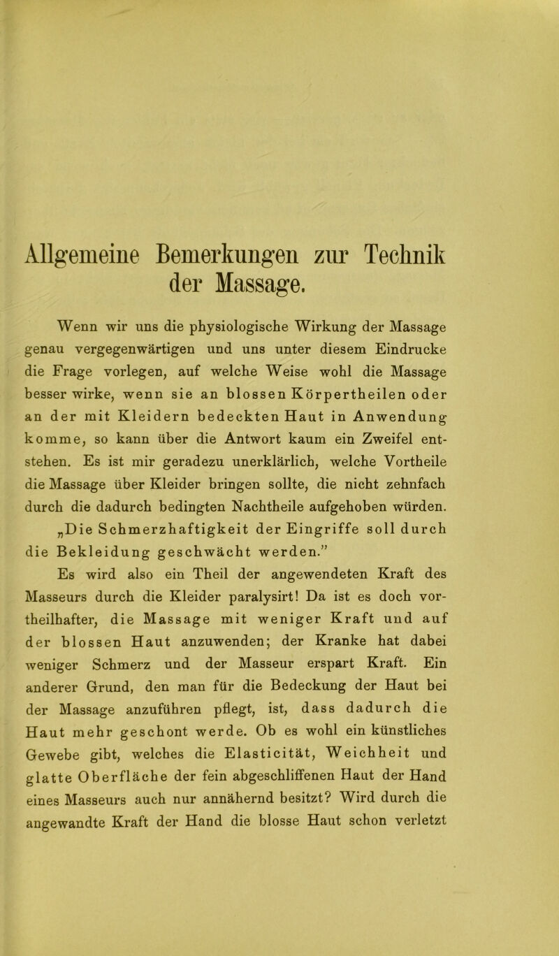 Allgemeine Bemerkungen zur Technik der Massage. Wenn wir uns die physiologische Wirkung der Massage genau vergegenwärtigen und uns unter diesem Eindrücke die Frage vorlegen, auf welche Weise wohl die Massage besser wirke, wenn sie an blossen Körpertheilen oder an der mit Kleidern bedeckten Haut in Anwendung komme, so kann über die Antwort kaum ein Zweifel ent- stehen. Es ist mir geradezu unerklärlich, welche Vortheile die Massage über Kleider bringen sollte, die nicht zehnfach durch die dadurch bedingten Nachtheile aufgehoben würden. „Die Schmerzhaftigkeit der Eingriffe soll durch die Bekleidung geschwächt werden.” Es wird also ein Theil der angewendeten Kraft des Masseurs durch die Kleider paralysirt! Da ist es doch vor- theilhafter, die Massage mit weniger Kraft und auf der blossen Haut anzuwenden; der Kranke hat dabei weniger Schmerz und der Masseur erspart Kraft. Ein anderer Grund, den man für die Bedeckung der Haut bei der Massage anzuführen pflegt, ist, dass dadurch die Haut mehr geschont werde. Ob es wohl ein künstliches Gewebe gibt, welches die Elasticität, Weichheit und glatte Oberfläche der fein abgeschliffenen Haut der Hand eines Masseurs auch nur annähernd besitzt? Wird durch die angewandte Kraft der Hand die blosse Haut schon verletzt