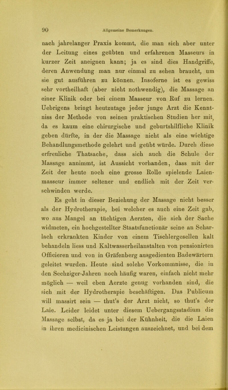 nach jahrelanger Praxis kommt, die man sich aber unter der Leitung eines geübten und erfahrenen Masseurs in kurzer Zeit aneignen kann; ja es sind dies Handgriffe, deren Anwendung man nur einmal zu sehen braucht, um sie gut ausführen zu können. Insoferne ist es gewiss sehr vortheilhaft (aber nicht nothwendig), die Massage an einer Klinik oder bei einem Masseur von Ruf zu lernen. Uebrigens bringt heutzutage jeder junge Arzt die Kennt- niss der Methode von seinen praktischen Studien her mit; da es kaum eine chirurgische und geburtshilfliche Klinik geben dürfte, in der die Massage nicht als eine wichtige Behandlungsmethode gelehrt und geübt würde. Durch diese erfreuliche Thatsache, dass sich auch die Schule der Massage annimmt, ist Aussicht vorhanden, dass mit der Zeit der heute noch eine grosse Rolle spielende Laien- masseur immer seltener und endlich mit der Zeit ver- schwinden werde. Es geht in dieser Beziehung der Massage nicht besser als der Hydrotherapie, bei welcher es auch eine Zeit gab, wo aus Mangel an tüchtigen Aerzten, die sich der Sache widmeten, ein hochgestellter Staatsfunctionär seine an Schar- lach erkrankten Kinder von einem Tischlergesellen kalt behandeln Hess und Kaltwasserheilanstalten von pensionirten Officieren und von in Gräfenberg ausgedienten Badewärtern geleitet wurden. Heute sind solche Vorkommnisse, die in den Sechziger-Jahren noch häufig waren, einfach nicht mehr möglich — weil eben Aerzte genug vorhanden sind, die sich mit der Hydrotherapie beschäftigen. Das Publicum will massirt sein — thut’s der Arzt nicht, so thut’s der Laie. Leider leidet unter diesem Uebergangsstadium die Massage selbst, da es ja bei der Kühnheit, die die Laien in ihren medicinischen Leistungen auszeichnet, und bei dem